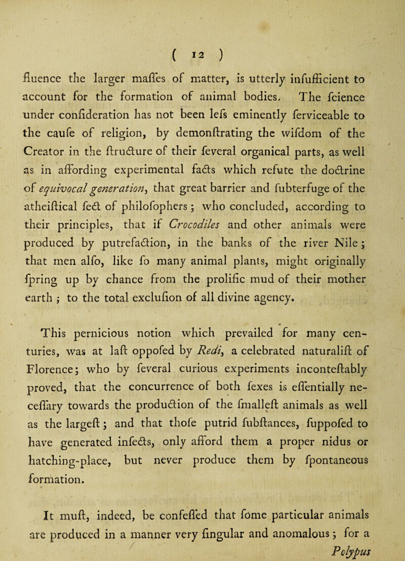 ( *3 ) iluence the larger maffes of matter, is utterly infufficient to account for the formation of animal bodies. The fcience under confideration has not been lefs eminently ferviceable to the caufe of religion, by demonftrating the wifdom of the Creator in the flrudure of their feveral organical parts, as well as in affording experimental fads which refute the dodrine of equivocal generation, that great barrier and fubterfuge of the atheiftical fed of philofophers; who concluded, according to their principles, that if Crocodiles and other animals were produced by putrefadion, in the banks of the river Nile ; that men alfo, like fo many animal plants, might originally fpring up by chance from the prolific mud of their mother earth ; to the total exclufion of all divine agency. -• This pernicious notion which prevailed for many cen¬ turies, was at laft oppofed by Redi, a celebrated naturalifl; of Florence; who by feveral curious experiments inconteftably proved, that the concurrence of both fexes is effentially ne- ceffary towards the produdion of the fmalleft animals as well as the largeft; and that thofe putrid fubftances, fuppofed to have generated infeds, only afford them a proper nidus or hatching-place, but never produce them by fpontaneous formation. t • It muft, indeed, be confeffed that feme particular animals are produced in a manner very lingular and anomalous; for a Polypus