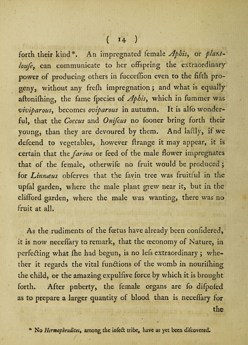 ( 1+ ) forth their kind*. An impregnated female Aphis, or plant- loufe, can communicate to her offspring the extraordinary power of producing others in fucceflion even to the fifth pro¬ geny, without any frefh impregnation; and what is equally^ aftonifhing, the fame fpecies of Aphis, which in fummer was viviparous, becomes oviparous in autumn. It is alfo wonder¬ ful, that the Coccus and Onifcus no fooner bring forth their young, than they are devoured by them. And laffly, if we defcend to vegetables, however ftrange it may appear, it is certain that the farina or feed of the male flower impregnates that of the female, otherwife no fruit would be produced ; for Linnceus obferves that the favin tree was fruitful in the upfal garden, where the male plant grew near it, but in the Clifford garden, where the male was wanting, there was no fruit at all. As the rudiments of the foetus have already been confidered, it is now neceffary to remark, that the ceconomy of Nature, in perfecting what fhe had begun, is no lefs extraordinary; whe¬ ther it regards the vital functions of the womb in nouriihing the child, or the amazing expulflve force by which it is brought forth. After puberty, the female organs are fo difpofed as to prepare a larger quantity of blood than is neceffary for ' the * No Hermaphrodites) among the in fed tribe, have as yet been difeovered.