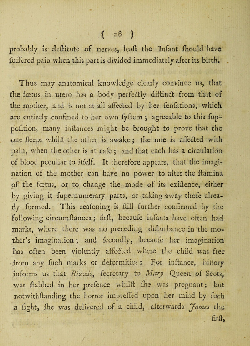 probably is deftitute of nerves, lea ft the Infant fhotild have fullered pain when this part is divided immediately after its birth. Thus may anatomical knowledge clearly convince us, that the fetus in utero has a body perfectly diftindt from that of the mother, and is not at all affedted by her fenfations, which are entirely confined to her own fyfiera ; agreeable to this fup- pofition, many inilances might be brought to prove that the one ileeps wJhiJfl the other is awake ; the one is affedted with pain, when the other is at eafe ; and that each has a circulation, of blood peculiar to itfelf. It therefore appears, that the imagi¬ nation of the mother can have no power to alter the ftamina of the fetus, or to change the mode of its exigence, either by giving it fupernumerary parts, or taking away thofe alrea¬ dy formed. This reafoning is ftill further confirmed by the following circumfiances; firft, becaufe infants have often had marks, where there was no preceding difturbance in the mo¬ ther’s imagination; and fecondly, becaufe her imagination has often been violently afledled where the child was free from any fuch marks or deformities : For in fiance, hiflory informs us that Rizzio, fecretary to Mary Queen of Scots, was ftabbed in her prefence whilft fhe was pregnant; but notwithftanding the horror imprefled upon her mind by fuch a fight, file was delivered of a child, afterwards James the