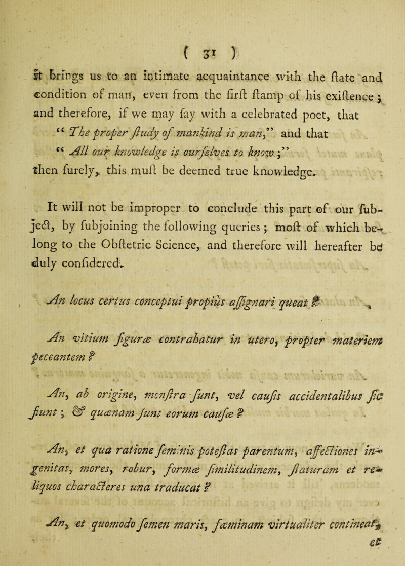 # i * it Brings us to an intimate acquaintance with the ftate and condition of man, even from the fir ft ftamp of his exiftence * and therefore, if we may fay with a celebrated poet, that u 'The proper fludy of mankind is manand that ci All our knowledge is ourjelves to know then furely* this muft be deemed true knowledge*. It will not be improper to conclude this part ©f our fub- Jed, by fubjoining the following queries; molt of which be-* long to the Obftetric Science, and therefore will hereafter be duly confidered.. < - jin locus cert us conceptui propius ajjignari queat M % An vitium figures contrahatur in uterof propter materiem peccantem t ' * 1 | * • i ^ . . • . , . * * \ •f. T- v. - ■ * » t *» An^ ah ortgtne, mcnflra funt, vel caufs accidentalihus f a funt; queen am Junt eorum caufee ? An3 et qua ratione feminis potefas parentum, affeBiones ird* genitaSy mores, rohur, for nice fimilitudinem, faturam et re+* liquos charaBeres una traducat $ f . ' ■ k. • 7« ' * \ . : ' ; . / et quomodo femen maris, feeminam virtualiter contineat$ ■ t£