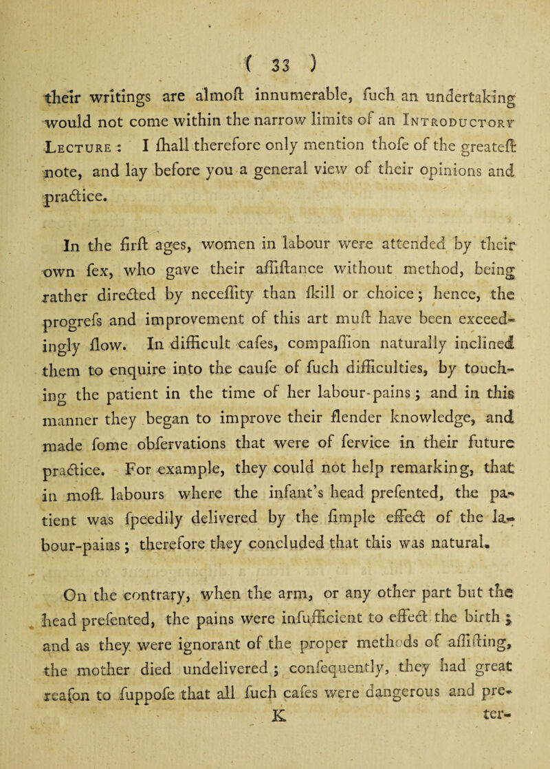 their writings are almoft innumerable, fuch an undertaking would not come within the narrow limits of an Introductory Lecture : I fliall therefore only mention thofe of the greateffi note, and lay before you a general view of their opinions and practice. In the firft ages, women in labour were attended by their own fex, who gave their affiftance without method, being rather directed by neceflity than Ikill or choice; hence, the progrefs and improvement of this art mu ft have been exceed¬ ingly flow. In difficult cafes, compailion naturally inclined them to enquire into the caufe of fuch difficulties, by touch¬ ing the patient in the time of her labour-pains; and in this manner they began to improve their flenaer knowledge, and made fome obfervations that were of fervice in their future practice. For example, they could not help remarking, that in moft, labours where the infant’s head prefented, the pa¬ tient was fpeedily delivered by the Ample effed of the lar bour-pains; therefore they concluded that this was natural. On the contrary, when the arm, or any other part but the head prefented, the pains were infufficient to effed the birth ; and as they were ignorant of the proper methods of affifting, the mother died undelivered; confequently, they had great xeafon to fuppofe that all fuch cafes were dangerous and pre» K ter-