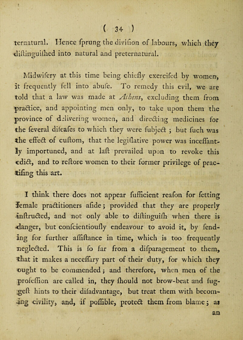 ternatural. Hence fprung the diviuon of labours, which they diftinguiftied into natural and preternatural. Midwifery at this time being chiefly exercifed by women, it frequently fell into abufe. To remedy this evil, we are told that a law was made at Athens ^ excluding them from practice, and appointing men only, to take upon them the province of delivering women, and directing medicines for the feveral dileafes to which they were fubjed ; but fuch was the effed of cuftom, that the legiflative power was inceflant- 3y importuned, and at laft prevailed upon to revoke this odid, and to reflate women to their former privilege of prac- tiling this art. I think there does not appear fufiicient reafon for fetting female practitioners aflde; provided that they are properly •inftruded, and not only able to diftinguifli when there is ■danger, but confcientioufly endeavour to avoid it, by fend¬ ing for further afliftance in time, which is too frequently negleCted. This is fo far from a difparagement to them, that it makes a neceflary part of their duty, for which they ought to be commended ; and therefore, when men of the profeflion are called in, they fhould not brow-beat and fug- geft hints to their difadvantage, but treat them with becom¬ ing civility, and, if poffible, protect them from blame; as an