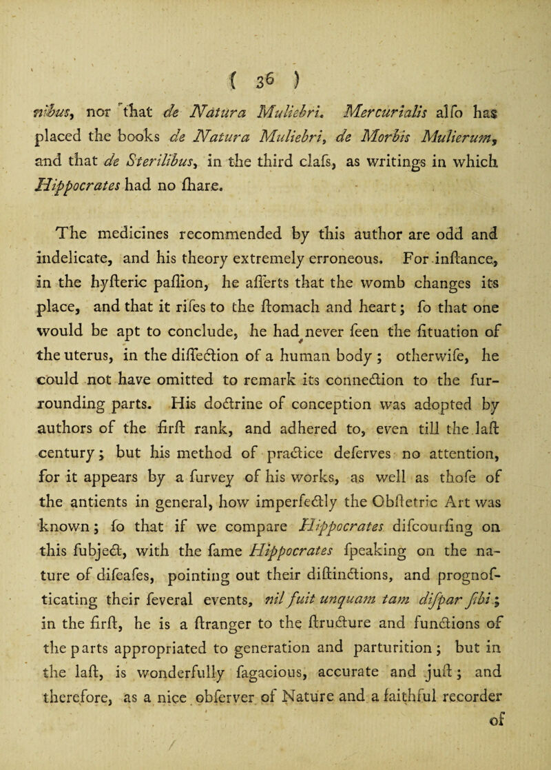 niim% nor that de Natures, MuliebrL Mer cur tails alfo ha$ placed the books de Natura Ddidiebri9 de Morbis Mulierum5 and that de Sterilibusy in the third clafs, as writings in which Hippocrates had no fhare. The medicines recommended by this author are odd and indelicate, and his theory extremely erroneous. For inftance, in the hyfteric paflion, he after ts that the womb changes its place, and that it riles to the ftomach and heart; fo that one would be apt to conclude, he had never keen the fituation of the uterus, in the difleCtion of a human body ; otherwife, he could not have omitted to remark its connection to the fur¬ rounding parts. His dodtrine of conception w^as adopted by authors of the firft rank, and adhered to, even till the 1 aft century; but his method of practice deferves no attention, for it appears by a furvey of his works, as well as thofe of the antients in general, how imperfectly the Obftetric Art was known; fo that if we compare Hippocrates difcourfing on this fubjeCt, with the fame Hippocrates fpeaking on the na¬ ture of difeafes, pointing out their diftinCtions, and prognof- ticating their feveral events, nil fuit unquam tam difpar fibi\ in the firft, he is a ftranger to the ftruCture and functions of the parts appropriated to generation and parturition; but in the laft, is wonderfully fagacious, accurate and juft; and therefore, as a nice obferver of Nature and a faithful recorder