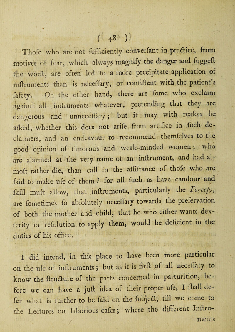 ( )) Thole who are not fufficiently converfant in practice, from motives of fear, which always magnify the danger and fuggeft the worftj are often led to a more precipitate application of inftruments than is neceffary, or coniiftent with the patient s fafety. On the other hand, there are fome who exclaim again ft all inftruments whatever, pretending that they are dangerous and unneceffary; but it may with reafon be afked, whether this does not arile from artifice in fuch de¬ claimed, and an endeavour to recommend themfelves to the good opinion of timorous and weak-minded women 5 w ho are alarmed at the very name of an inftrument, and Lad al- moft rather die, than call in the afliftance of thofe who are faid to make ufe of them ? for all fuch as have candour and fkill mud; allow, that inftruments, particularly the Fo?ceps> are fometimes fo abfolutely neceflary towards the piefervation. of both the mother and child, that he who eithei wants dex¬ terity or refolution to apply them, would be deficient in the duties of his office, / I did intend, in this place to have been more particular on the ufe of inftruments; but as it is firft of all neceflary to know the ftru&ure of the parts concerned in parturition, be¬ fore we can have a juft idea of their proper ufe, I ihall de¬ fer what is further to be faid on the fubjedl, till we come to the Lectures on laborious cafes; where the different Inftru¬ ments