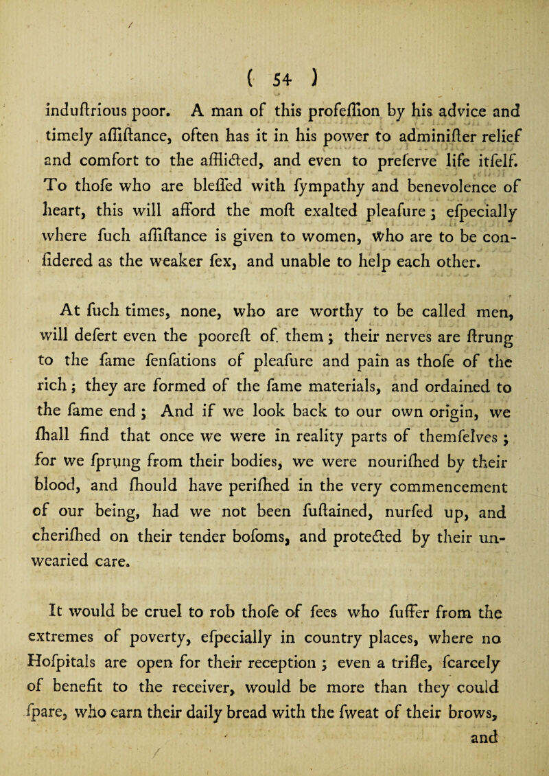 / ( 54 ) induftrious poor. A man of this profeffion by his advice and timely affiftance, often has it in his power to adminifler relief and comfort to the afflidled, and even to preferve life itfelf. To thofe who are bleffed with fympathy and benevolence of heart, this will afford the moft exalted pleafure ; efpecially where fuch affiftance is given to women, who are to be con- fidered as the weaker fex, and unable to help each other. » * f At fuch times, none, who are worthy to be called men, 'V ’ ' ■ • - • -r - . - ; * H, 1 * 4 P'r '<? , 4 will defert even the pooreft of. them \ their nerves are ftrung ■ to the fame fenfations of pleafure and pain as thofe of the rich; they are formed of the fame materials, and ordained to the fame end ; And if we look back to our own origin, we fhall find that once we were in reality parts of themfelves ; for we fpryng from their bodies, we were nourifhed by their blood, and fhould have perifhed in the very commencement of our being, had we not been fuftained, nurfed up, and cherifhed on their tender bofoms, and prote&ed by their un¬ wearied care. It would be cruel to rob thofe of fees who fuffer from the extremes of poverty, efpecially in country places, where no Hofpitals are open for their reception ; even a trifle, fcarcely of benefit to the receiver,, would be more than they could /pare, who earn their daily bread with the fweat of their brows, and /