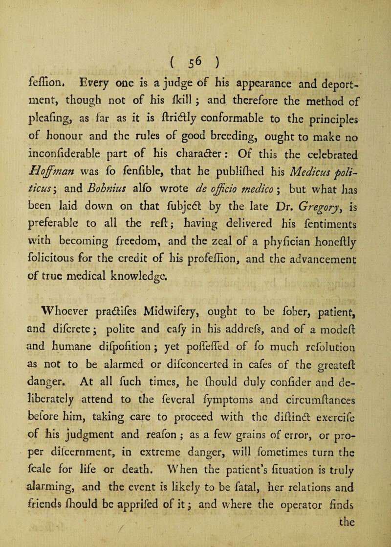 feffion. Every one is a judge of his appearance and deport¬ ment, though not of his fkill; and therefore the method of pleafing, as far as it is ftri&ly conformable to the principles of honour and the rules of good breeding, ought to make no inconfiderable part of his charader: Of this the celebrated Hoffman was fo fenfible, that he publifhed his Medicus poli- ticus y and Bohnius alfo wrote de off do medico; but what has been laid down on that fubjedl by the late Dr. Gregory, is preferable to all the reft; having delivered his fentiments with becoming freedom, and the zeal of a phyfician honeftly felicitous for the credit of his profeflion, and the advancement of true medical knowledge. Whoever pradifes Midwifery, ought to be fober, patient, and difcrete • polite and eafy in his addrefs, and of a modeft and humane difpofition ; yet poffeffed of fe much refolution as not to be alarmed or difconcerted in cafes of the greated o danger. At all fuch times, he fhould duly confider and de¬ liberately attend to the feveral fymptoms and circumftances beiore him, taking care to proceed with the diftind exercife of his judgment and reafon ; as a few grains of error, or pro¬ per diicernment, in extreme danger, will femetimes turn the fcale for life or death. When the patient’s fituation is truly alarming, and the event is likely to be fatal, her relations and friends fhould be apprifed of it; and where the operator finds the