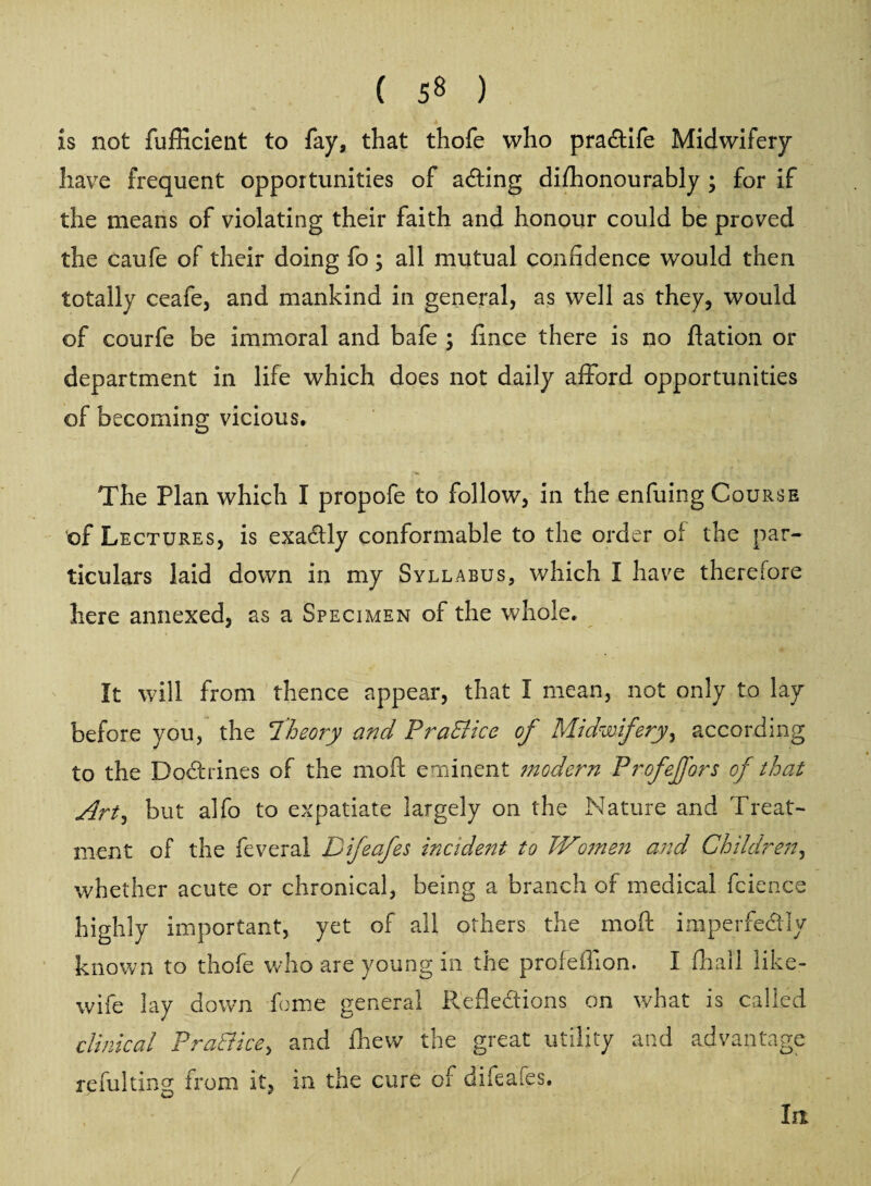 ( 5« ) is not fufficient to fay, that thofe who praCtife Midwifery have frequent opportunities of aCting difhonourably ; for if the means of violating their faith and honour could be proved the caufe of their doing fo ; all mutual confidence would then totally ceafe, and mankind in general, as well as they, would of courfe be immoral and bafe ; fince there is no ftation or department in life which does not daily afford opportunities of becoming vicious. The Plan which I propofe to follow, in the enfuing Course of Lectures, is exactly conformable to the order of the par¬ ticulars laid down in my Syllabus, which I have therefore here annexed, as a Specimen of the whole. It will from thence appear, that I mean, not only to lay before you, the 'Theory and PraElice of Midwifery, according to the BoCtrines of the moft eminent modern Profeffors of that Art, but alfo to expatiate largely on the Nature and Treat¬ ment of the feveral Difeafes incident to Wo?nen and Children, whether acute or chronical, being a branch of medical faience highly important, yet of all others the moft imperfectly known to thofe who are young in the profefiion. I fhall like- wife lay down feme general Reflections on what is called clinical PraEHce, and fhew the great utility and advantage refulting from it, in the cure of difeafes. In