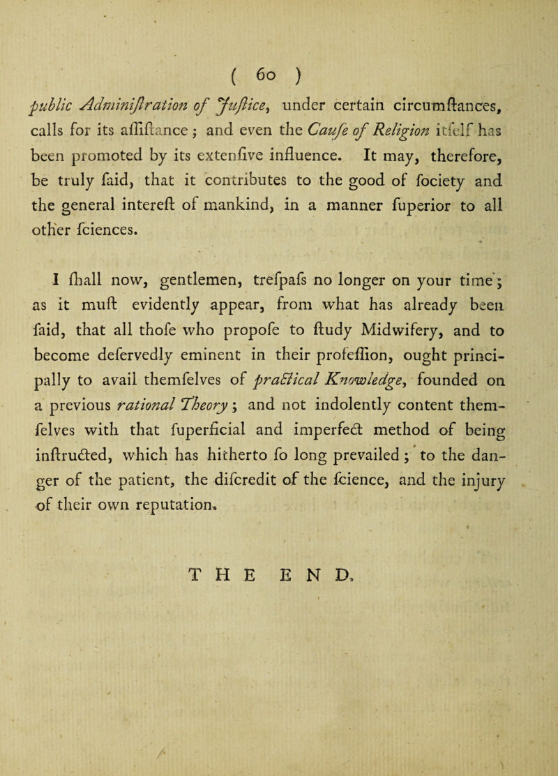 ■public Adminijlration of fnft ice ^ under certain circum fiances, calls for its affiftance ; and even the Caufe of Religion itfelf has been promoted by its exteofive influence. It may, therefore, be truly faid, that it contributes to the good of fociety and the general intereft of mankind, in a manner fuperior to all other fciences. % * . « I (hall now, gentlemen, trefpafs no longer on your time; as it muft evidently appear, from what has already been faid, that all thofe who propofe to ftudy Midwifery, and to become defervedly eminent in their profeflion, ought princi¬ pally to avail themfelves of praSlical Knowledge, founded on a previous rational ^Theory; and not indolently content them¬ felves with that fuperficial and imperfedl method of being inftrutfled, which has hitherto fo long prevailed; to the dan¬ ger of the patient, the difcredit of the fcience, and the injury of their own reputation, t THE END.
