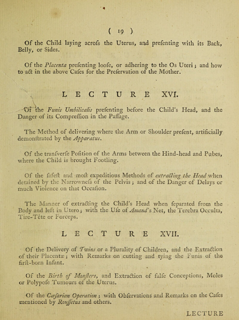 * ( 19 ) Of the Child laying acrofs the Uterus, and prefenting with its Back, Belly, or Sides. Of the Placenta prefenting loofe, or adhering to the Os Uteri; and how to adl in the above Cafes for the Prefervation of the Mother. LECTURE XVI. * # _V . . xJf the Fanis Umbilicalis prefenting before the Child’s Head, and the Danger of its Compreffion in the Paffage. The Method of delivering where the Arm or Shoulder prefent, artificially demonftrated by the Apparatus. Of the tranfverfe Politico of the Arms between the Hind-head and Pubes, where the Child is brought Footling. Of the fafeft and moft expeditious Methods of extracting the Head when detained by the Narrownefs of the Pelvis; and of the Danger of Delays or much Violence on that Occafion. The Manner of extradting the Child’s Head when feparated from the Body and left in Utero; with the Ufe of Amand's Net, the Terebra Occulta, Tire-Tete or Forceps. LECTURE XVII. Of the Delivery of Twins or a Plurality of Children, and the Extraction of their Placentae; with Remarks on cutting and tying the Funis of the firft-born Infant. % Of the Birth of Monfers, and Extraction of falfe Conceptions, Moles or Polypofe Tumours of the Uterus. Of the Ccefarian Operation ; with Obfervations and Remarks on the Cafes mentioned by Roufetus and others.