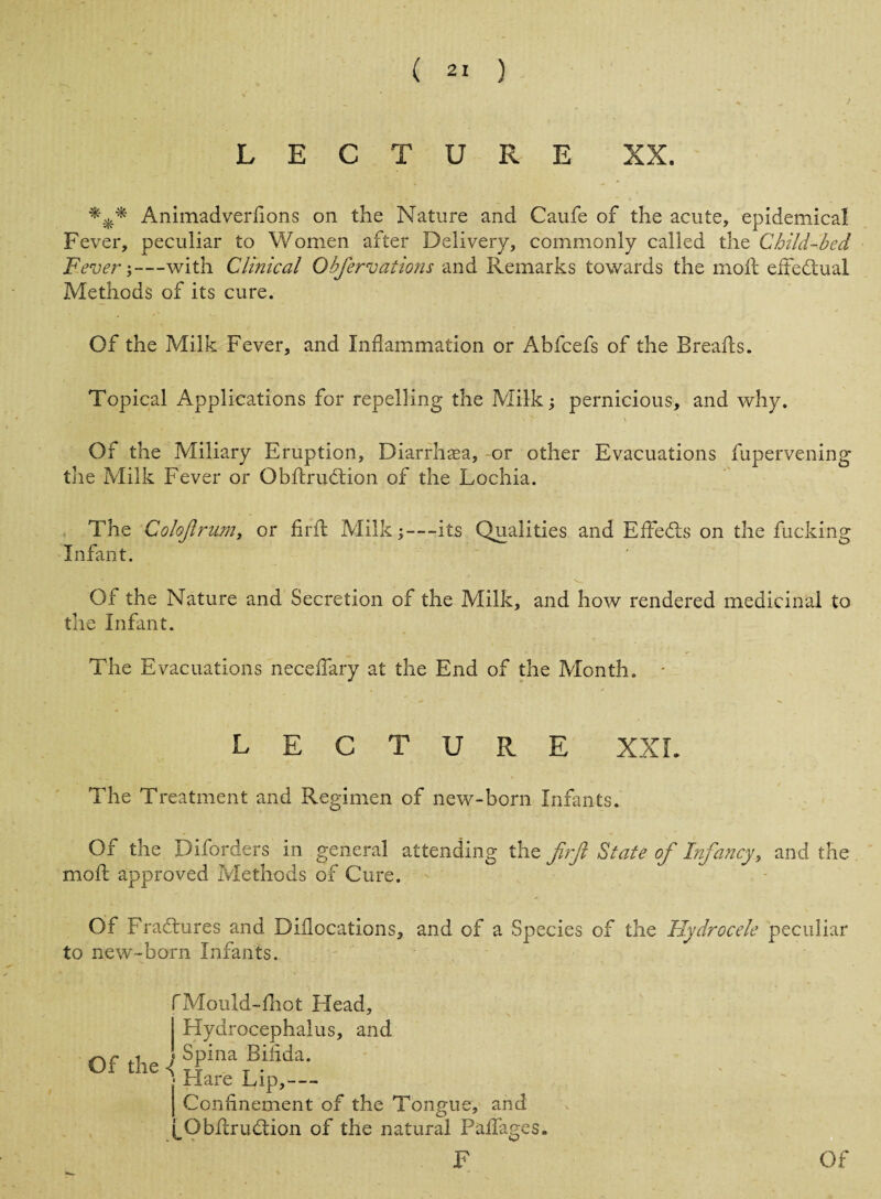 LECTURE XX. Animadverfions on the Nature and Caufe of the acute, epidemical Fever, peculiar to Women after Delivery, commonly called the Child-bed Fever;—with Clinical Obfervations and Remarks towards the moil effectual Methods of its cure. Of the Milk Fever, and Inflammation or Abfcefs of the Breafls. Topical Applications for repelling the Milk; pernicious, and why. Of the Miliary Eruption, Diarrhaea, -or other Evacuations fupervening tile Milk Fever or Obftrudtion of the Lochia. The Colofrum, or find Milk;—its Qualities and EfFedls on the fucking Infant. Of the Nature and Secretion of the Milk, and how rendered medicinal to the Infant. The Evacuations necefiary at the End of the Month. - LECTURE XXL The Treatment and Regimen of new-born Infants. Of the Diforders in general attending the Jirfi State of Infancy, and the moil approved Methods of Cure. Of Fradtures and Diilocations, and of a Species of the Hydrocele peculiar to new-born Infants. fMould-fliot Head, | Hydrocephalus, and I Confinement of the Tongue, and |_Obflrudtion of the natural Padages.