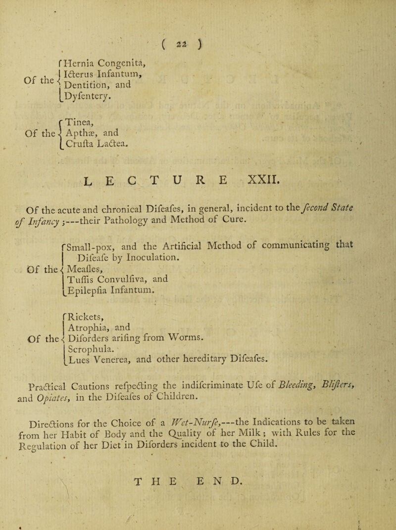f Hernia Congenita, r , I ICterus Infantum, °f the < Dentition, and pDyfentery. f Tinea, Of the \ Apthae, and [ Cruft a Ladtea. lecture xxil Of the acute and chronical Difeafes, in general, incident to thefecond State of Infancy -—their Pathology and Method of Cure. 'Small-pox, and the Artificial Method of communicating that Difeafe by Inoculation. Of the { Mealies, Tufiis Convulfiva, and ^Epilepfia Infantum. 'Rickets, Atrophia, and Of the-^ Diforders arifing from Worms. Scrophula. Lues Venerea, and other hereditary Difeafes. Practical Cautions refpeding the indifcriminate Ufe of Bleeding, Blfters, and Opiates, in the Difeafes of Children. Directions for the Choice of a Wet-Nurfe,—-the Indications to be taken from her Habit of Body and the Quality of her Milk; with Rules for the Regulation of her Diet in Diforders incident to the Child.