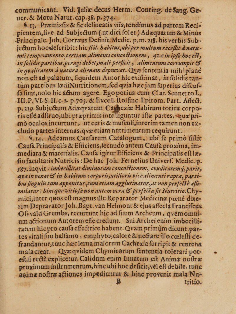 communicaüt. Vid. Juli decus Herm. Conrisg: de Sang. Ge- ner.&amp; MotuNatur.cap.38.p.374- — «8.13. Premisfis &amp; fic delineatis viis,tendimus ad pattem Redi .pientem,five ad Subje&amp;um (ut dici folet) Adzquatum &amp; Minüs -Principale. Joh. Gorreus Definit; Medic. p.m. 219. his verbis Sub- je&amp;um hocsdefcribit: hicfcZ. hbabitur,ubi per multum receffit à Anat&amp;- gali temperamento tertiam , alimenti anim ir ». qu&amp;in ipfo boc est, án folidis partibus, peragi | debetymalà perficit , alimentum corrumpit e in qualitatem à natura aliemam depsavat. Qve fententia mihi plane noneft ad palatum, fiquidem Autor hic exiflimat , in folidis tan- tüm partibus lediNutritionem,fed qvia hzcjam fuperius difcuf-- unt,nolo hic a&amp;unr agere. Ego potius cum Clar. SennertoL, p P, VI. S. IL c.2- p.703. &amp; Excell. Rolfinc. Epitom. Part, Affe&amp;, p.219. Subje&amp;um Adzqvatum. a pee Habitum totius corpo- ris efié adftruo,ubi pra primis intelliguntur ifte partes, uz pri- mo oculosincurrunt, ut cutis &amp; muículi,interim tamen non ex» o partesinternas,qve etiam nütrimenrumrequirunt. — — $.14. Adeamus Caufarum Catalogum, »' ubi fe primó fiflit Caufa Principalis &amp; Efficiens,fecundó autem Caufa proxima, im- mediata &amp; materialis. Caufa igitur Efficiens &amp; Principalis eft1x- fiofacultatis Nutricis: De hac Joh. Fernelius Univerf. Medic. p. 587. inqvit : ipbecillitas diminutam concottionem, eruditatemá, parit; qvainvenas G in babitum corporisyutilioris vice alimenti rapta, parti- bus fingulis tum apponitur tum etiam agglutinatur, at non perfect? afíz- snilatur : bincque vitiofe non autem vera G9 perfeta frt Nurritio. Chy- micijinter quos eft magnus ille Reparator Medicinz poené dixe- rim Depravator Joh. Bapt. van Helmont &amp; ejus affecla Francifcus Ofvvald Grembs, recurrunt hic ad fuum Archeum, qvem omnhi- um a&amp;ionum Antorem effe credunt. Sui Archei enim imbecilli- tatem hic pro caufa effe&amp;rice habent. Qvam primüm dicunt.par- tes vitali fuo balfamo , emphyto,calore &amp; ne&amp;iareillo coelefti de- fraudantur,tünc hzc lerna malorum Cachexia furripit. &amp; centena malacreat,- Qyz qvidem Chymicorum fententia tolerari pot- e(t reaé explicetur. Calidum enim Innatum eít Anime noftre proximum inftrumentüm;hinc ubi hoc deficit,vel eft debile, cunc Amm Nus actiones im MEER: &amp; hinc provenit mala Nue. tritio.