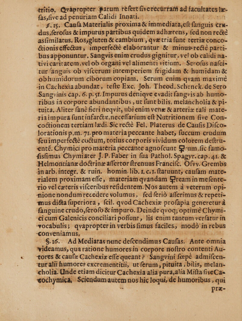 fas,five ad penuriam Calidi Innati.g 5:9 000 514 onn - ^ f.15. Caufa Materialis proxima &amp; immediata,eft fanguis cru- dus;ferofus &amp;impurus partibus quidem adhztens, fed non re&amp;c asfimilatus. Ros;gluten &amp; cambium , qve tria fünt tertiz conco- &amp;ioniseffe&amp;us , imperfe&amp;é elaborantur &amp; minus«re&amp;é parti- busapponuntur. Sangvis enim crudus gighitur, vel ob calidi na- tivicaritatem,velob orgati vel alimenti vitium. | Secofüs nafci- tür angais ob vifcerum intemperiem frigidam &amp; humidam &amp; -obhumidorum ciborum copiam. Serum enim qvam maxime 4n Cachexiaabundat, tefte Exc. Joh. Theod. Schenck.de Sero ribus ia corpore abundantibus , ut funt bilis, melancholia &amp; pi- tuita. Aliter fané fieri neqvit, ubienim vens &amp; arterix tali mate- riaimpaura funtinfar&amp;,neceffarium eft Nutritionem five Con- co&amp;ionem tertiam Izdi. Sic recté Fel. Platerus de Caufis Difco- lorationis p.m. 71. pro materia peccante habet; füccum crndum feuimperfe&amp;é co&amp;um, totius corporis vividum cólorem deftru- nté. Chy mici pro matéria peccante agaofcunt Id-um, fic famo- fisfimus Chymiarer J. P. Faber in fua Pathol. Spagyr.cap.41. &amp; Helmontianz do&amp;rinz affertor ftrenuus Franciíc. Ofvv. Grembs ánarb.integr, &amp; ruin... homin.lib. r, cis. ftatnunt, caufam mate- rialem proximam effe, materiam qvandam Eream in mefente- 1io vel ceteris viíceribus re(identem. Nos autem à veterum opi- Aionenondumrecedere volumus, fedferió afferimus &amp; repeti- *$nus di&amp;a fuperiora , fcil. qvod Cachexie profapia generetura fanguine crudo,ferofo &amp; impuro. Deinde qvoq; optime Chymi- €i cum Galenicis conciliari poflunt , lis enim tantum verfatur in «ocabulis;. qvapropter in verbis fimus faciles, modó in rebus «Conveniamus, ^ c PSCXNRUHOOTEDMSS COSEHUQEA ERI 120 -. &amp;.16.. Ad Mediatas nunc defcendimus Caufas. Ante. omnia videamus, qua ratione humoresin corpore noflro contenti Au- tores &amp; cauíz Cachexix effe queant? ' Sangvini foepé admifcen- tut alii humores excrementitii, utferum , pituita ; bilis, melan- 'cholia. Unde etiam dicitur Cachexia alia pura;alia Mifta fiveCa« *ochymica, Sciendumautem nos hic lequi, de humoribus , qui SES | WO Tu pre- itrítio, Qrápropter patum refertfiverecürram ad facultates Iz.