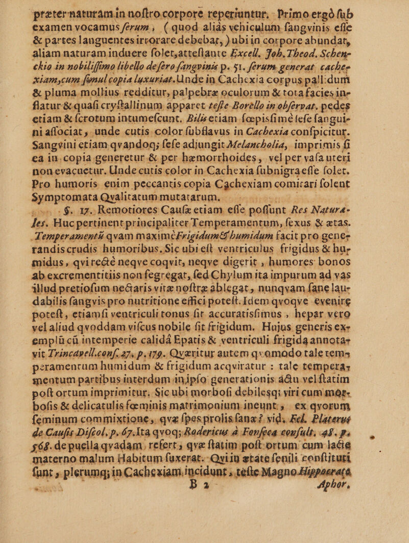 Foe naturam Pieri , DP rd Excell. 305. dlhbeod. Fue kia in nobiliffin sno libello defero fangpinis p. 51. ferum. generat. cacher xiamycum [enul copia luxuriat. nde in Cachcxia corp us pal: idum &amp; pluma mollius redditur, palpebre oculorum &amp; tota facies in» flatur&amp; quafi cryftallinum apparet zeffe.Borello in ebferpar. pedes. etíam &amp; Ícrotum intumefcunt, Bil etiam foepisfimé fefe fangui- niaffociat , unde cutis. color fübflavus in Cacbexia confpicitur. Sangvini etiam. qvandoq; ! fefe adjungit Melanchelia, imprimis; f ea in.copia generetur .&amp; per hemorrhoides,. vel per va(ía uteri nonevacuetur. Unde entis color in Cachexia fubnigra efle. (olet. Pro humoris enim peccantis copia. Cüchexiam comitari folent NUDDIQIIRU. Qvalitatum. mutatarum. — - . $. 17. Remotiores Cauíz etiam efle noüont. Res Natura- p*à Huc pertinent principaliter Temperamentum, | fexus &amp; atas. Temperamenti qvam maximéFrigidumtt bumidum facit pro genee randiscrudis humoribus. Sic ubi eít ventriculus frigidus &amp; hur midus , qvirecté neqve coqvit, neqve digerit , humores bonos ab excrementitiis non fegregat, fed Chylum ita impurum ad vas állud pretiofum ne&amp;aris vitz noftrz ablegat, nunqvam. fane lau- dabilis fangvis pro nutritione effici poteít. Idem qvoqve evenire poteft, etiamfi ventriculi tonus fit. accuratisfimus , hepar vero velaliud |qvoddam. viícus nobile fit frigidum. Hujus generis ex« emplü. cü intemperie calidá Epatis &amp; ventriculi frigida annotas vit Zincdpell.conf. 27. p. i79. Qv&amp;titur autem qvomodo tale tema4 peramencum humidum &amp; frigidum acqviratur : tale tempetas seotum partibus interdum injpío generationis á&amp;u vel ftatim poft ortum imprimitur. Sic ubi morbofi debilcsqi viri cum mór- bofis &amp; delicatulis fe minis matrimeaium.ineunt;, ex qvorum feminum commixtione, qva fpes pralisfanz? vid; Fel. Plateroé de Caufís Diftol, p. 7.1ta qvoq; Rodericus à Fonfeea eoufult, 45. p. 568. de puella qvadam. refert qve fiatim poft-ortum cum lacia materno malum Habitum faüxerat.-Qvi10 state fenili cenftiruti un  plerunqy in Cacbesiam ipcidunr » téfle Magno.Hge n