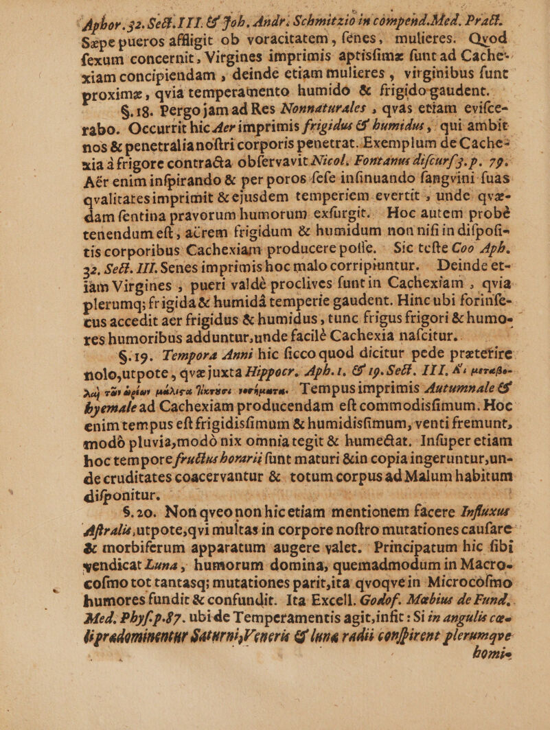 Szpe ptieros affligit ob voracitatem, (énes, mulieres. Qvod. fexum concernit, Vitgines imprimis aptisfimz funt ad Cache-- xiam concipiendam , deinde etiam mulieres , virginibus funt proxime, qvi temperamento humido &amp; frigido gaudent. S.18. Pergojam ad Res Nonnaturales , qvas etiam evifce- rabo. Occurtit hic 4er imprimis frigidus J bumidu: ,: qui ambit. nos &amp; penetralianoftri corporis penetrat..Exemplum de Cache- xia à frigore contra&amp;a ob(ervavit.Nicol; Fomtattus rfcurf 3. p. 79. Aér enim infpirando &amp; per poros fefe inGnuando fangvini fuas. qvalitatesimprimit &amp; ejusdem temperiem.evertit , unde qvz- dam fentina pravorum humorum exfurgit.. Hoc autem probé tenendum eft; acrem frigidum &amp; humidum non nifi in difpofi- tis corporibus Cachexiam producere potle. - Sic tefte Coo A4ph. 32. SeH. III. Senes imprimishoc malo corripiuntur. — Deinde et- jàm Virgines ; pueri valdé proclives funtin Cachexiam , qvia. plernmq; frigida &amp; humidá temperie gaudent. Hincubi forinfe- cus accedit aer frigidus &amp; humidus , tunc frigus frigori &amp; humos» reshumoribus adduntur,unde facilé Cachexia nafcitur.. — x «$9. Tempora Anni hic ficco quod dicitur pede pratetire: nolo;utpote , qve juxta Hippocr. Apb. 1, G' 19. SeZH. III, &amp;« avuto aj vds ebur adus Tieruos verfpura. Tempus imprimis zígrupmale 6 byemale ad Cachexiam producendam eft commodisfimum. Hoc enim tempus eft frigidisfimum &amp; humidisfimum, venti fremunt, mod pluviamodó nix omnia tegit &amp; hume&amp;at. Infüper ctiam hoctempore fruttus borerii fant maturi &amp;in copia ingeruntnr,un- de cruditates coacervantur &amp;. totum corpusad Malum habitum. difponitur. ^ . Labeheried i Laeli u oa HUM GR SR :$.20. Notiqveonon hicetiam mentionem facere Ipffsxus Aftralis atpote;qvi multas in corpore noftro mutationes caufare- &amp; inorbiferum apparatum augere valet. : Principatum hic fibi vendicat Lusa ,, humorum domina, quemadmodum in Macro- - cofmo tot tantasq; mutationes parit;ita qvoqvein Microcófmo: humores fundit &amp; confundit. Ita: Excell. Gouof. Mabius de Fund. . Med, Pbyf-p.$7. ubide Temperamentis agit;infit : Si » angulis ces lipradominentur Saturni, Veneri Qf luna vadis conpirent ic sue | 0?ie
