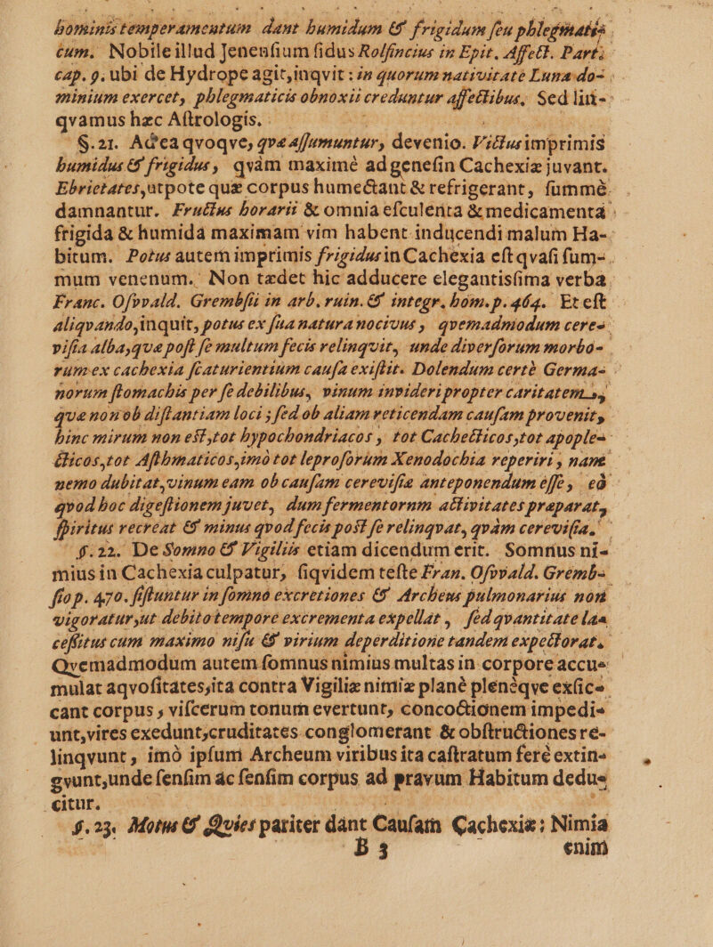 bominis temperamentum dant bumidum G8 frigidum feu phlegtatgs cap. 9, ubi de Hydrope agit;inqvit : s quorum nativiraté Luna:do- | minium exercet, phlegmaticis obnoxii creduntur affettibus, Sed lui- qvamus hzc Aítrologis. : Ar uil A FM ODER us [ S.21. AGcaqvoqve; pe affumuntur, devenio. Viclusimprimis bumidus 8 frigidus, qvàm maximé adgenefin Cachexiz juvant. Ebrietates,atpote que corpus hume&amp;ant &amp; refrigerant, fümmó. damnantur. Frac borarii &amp; omnia efculerita &amp;medicamentá :- frigida &amp; humida maximam vim habent inducendi malum Ha-. bitum. Pow autem imprimis figidu in Cachexia eft qvafi fum- . mum venenum. Non taedet hic adducere clegantis(ima verba. Franc. Ofrvald. Grembfü in arb. ruin.&amp; integr. bom.p.464. Eteft Aliqvando,inquit, potus ex faa naturanociuus ,, quemadmodum ceres | pifia alba que poft [e multum fecis velinguit, unde diperforum morbo- rum-ex cachexia fcaturienttum caufa exiflit. Dolendum certé Germa- - norum flomachis per fé debilibus, vinum invideri propter caritatem », jue nonob diflantiam loci ; fed ob aliam weticendam caufam provenit, inc mirum mon esf,tot bypochbondriacos , tot Cachetticosstot apople- - &amp;licos,tot Aflbmaticos,imó tot leproforum Xenodochia reperiri , nant. nemo dubitat, vinum eam obcaufam cerevifie anteponendum éffe , ed qvod boc digeflionem juvet, dum fermentornm attipitates praparat, fpiritus recreat 6&amp;9 minut qvod fecis post fe relinqvat, quàm cerevi(ra, (4.22. De Somno &amp; Vigiliis etiam dicendum erit. Somrius ní- mius in Cachexiaculpatur, (iqvidem tefte Frax. Ofvvald. Gremb-. ffop. 470. fiftuntur in [omna excretiones &amp; Archens pulmonarius non vigoraturyut debitotempore excrementa expellat ,/ fed qvantitate lan ceffitus cum maximo ih 6 virium deperditi one tandem expettorat, Qvemadmodum autem fomnus nimius multas in. corpore accue - mulat aqvofitates;ita contra Vigiliz niti plané pleneqve ex(ice cant corpus , vifcerum conum evertunt, conco&amp;ionem impedi« unt,vires exedunt;cruditates.conglomerant &amp; obítructionesre- linqvunt , imó ipfumi Archeum viribus ita caftratum feré extin- gvunt;unde fenfim ác fenfim corpus ad pravum Habitum dedus eiut, c0 Jak 2s ob drqetag gue. ; itt $.23. Moti G' Quies pariter — Caufatn Cachexie; Nimia T | P3 enim
