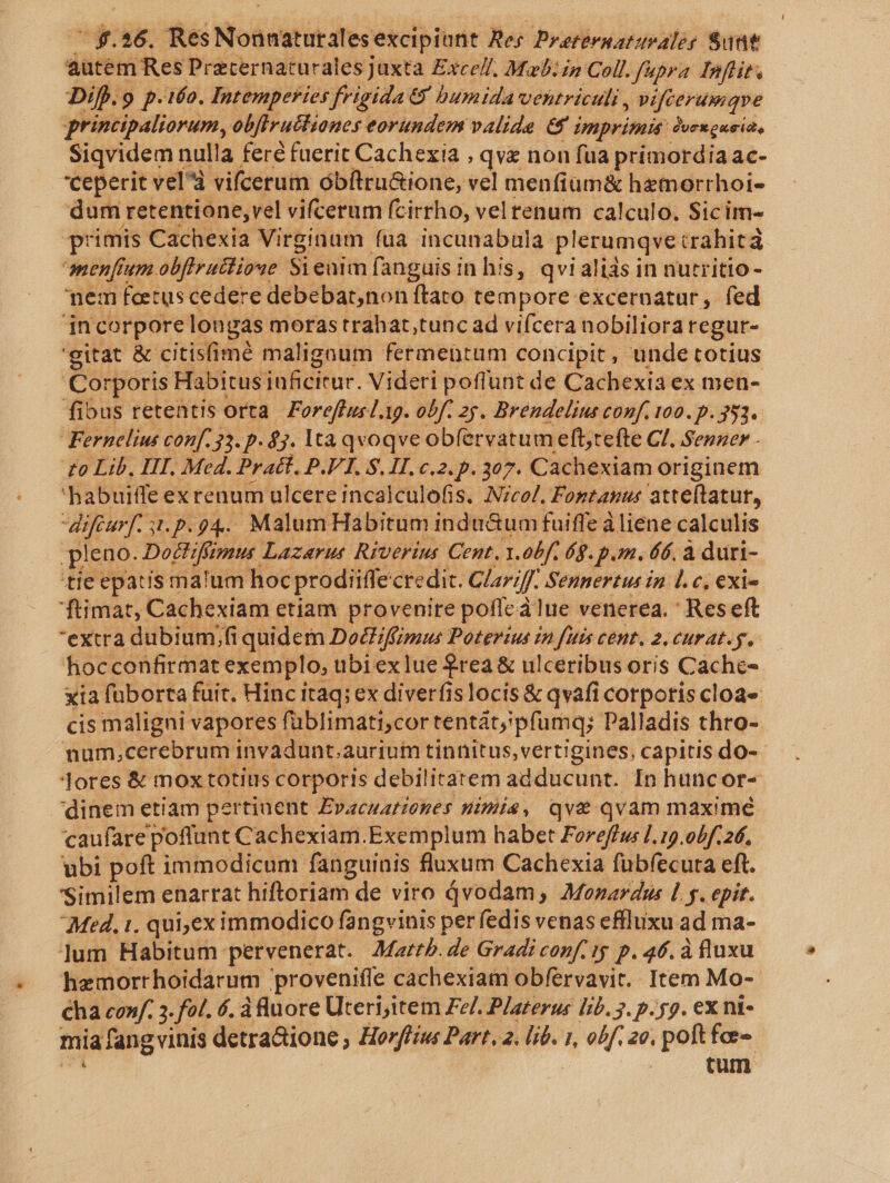  $.26. Res Nonnaturales excipiunt Res Preternatupales Sunt autem Res Preternaturalesjuxta Exce//, Mab: £n Coll. fupra Inflits Dif).9 p.i6o. Intemperies frigida € humida ventriculi, vifcerumque principaliorum, obflrutlianes eorundem valide &amp;$ i imprimit: Pjvexguside Siqvidem nulla feré fuerit Cachexia , qvz non fua primordia ac- ceperit vel^à vifcerum óbítru&amp;ione, vel menfium&amp; hemorrhoi- dum retentione,vel vifcerum fcirrho, vel renum calculo. Sicim- primis Cachexia Virginum fua incunabula plerumqve crahicá menfium obflrattioue Sieuim fanguis in his, qvialiis in nutritio- nem feetus cedere debebar,non ftato tempore excernatur, fed incorpore lon gas moras trahat,tunc ad vifcera nobiliora regur- 'gitat &amp; citisfimé maligoum fermentum concipit, unde totius Corporis Habitus inficitur. Videri poflunt de Cachexia ex men- fibus retentis orta. Foreffusl.19. obf. 25. Brendelius conf. 100. p. 353. Fernelius conf. 33. p- $3. lta qvoqve ob(ervatum eft,tefte Cl. Senaer - 'habuiffe ex renum ulcere incalculofis. Nicol. Foptanus atteftatur, difturf. si.p.94. MalumHabitum indu&amp;um fuiffe à liene calculis pleno. Dottiffimus. Lazarus Riverius Cent. 1.0bf. 69. pm. 66, à duri- tie epatis malum hoc prodiiffe credit. Glariff Sennertus in 1. c, €exi« 'ftimat, Cachexiam etiam provenire poffc à lue venerea. ' Reseft extra dubium,;fi quidem Dociffimus Poterius in fuis cent. 2. curat.g, hocconfirmat exemplo, ubi ex lue $rea &amp; ulceribus oris Cache- cis maligni vapores füblimati;cor tentátj pfumq; Palladis thro- mnum,cerebrum invadunt.aurium tinnitus, vertigines, capitis do- Jores &amp; mox totius corporis debilitatem adducunt. In huncor- dinem etiam pertinent Evacuationes nimia, qve qvam maximé caufare poflunt Cachexiam.Exemplum habet Foreffus [. 19.00.26, ubi poft immodicum fanguinis fluxum Cachexia fubfecura eft. Similem enarrat hiftoriam de viro Qvodam,; AMonardus L y. epir. Med. 1. qui,eximmodico fangvinis per fedis venas effluxu ad ma- ]um Habitum. pervenerat. Mattb. de Gradi conf. i p. 46. à fluxu haemortrhoidarum provenifle cachexiam obfervavit. Item Mo- €ha conf. 3. fa. 6. dfluore Uteri,item Fe/. Platerus Eb. 5. p. y9. ex nt- mia fang vinis detra&amp;ione ; Horflius Part. 2. lib. 1, obf, ao. pom fo tum [