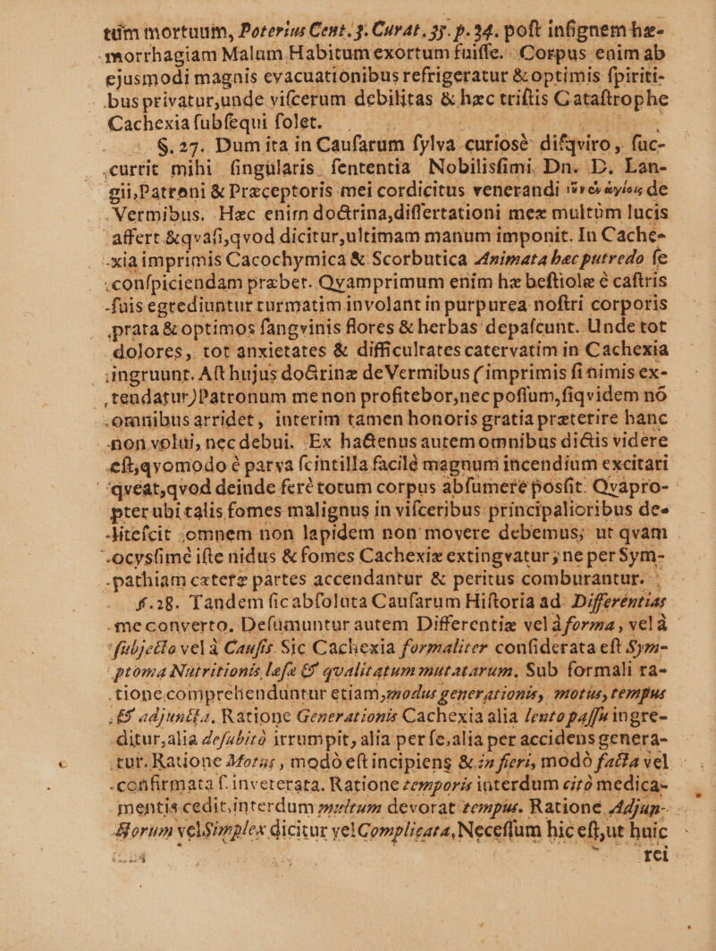 .. Óporrhagiam Malum Habitum exortum fuiffe. - Corpus enim ab ejusmodi magais eyacuationibus refrigeratur &amp; optimis fpiriti- - busprivatur,unde vi(cerum debilitas &amp; hzc triftis Cataftrophe Cachexiafubfequi folet. — dia V MATE do S. $27. Dum ita in Caufarum fylva.curiosé: difqviro , fuc- currit mihi. fingülaris. fententia Nobilisfimi. Dn. D. Lan- gii,Patreni &amp; Preceptoris mei cordicitus venerandi '6reréyios de .Nermibus. Hac enim doürina;differtationi mex multüm lucis | affert &amp;qvafi;qvod dicitur,ultimam manum imponit. In Cache- -xiaimprimis Cacochymica &amp; Scorbutica zpimata bac putredo fe .confpiciendam praxbet..Qyamprimum enim hx beftiole é caftris fais egrediuntur rurmatim involantin purpurea noftri corporis » prara&amp; optimos fangvinis flores &amp; herbas depafcunt. Unde tot . dolores, tot anxietates &amp; difficultatescatervatim in Cachexia | ingruunr. A(t hujus doGrinz deVermibus ( imprimis fi nimis ex- .,tendatur)Patronum menon profitebor,nec poflum,fiqvidem no. .omnibusarridet, interim tamen honoris gratia praeterire banc ..:pon volui, nec debui. Ex ha&amp;enusautemormnibus di&amp;is videre &amp;ft;qyomodo é parva fcintilla facile magnum incendium excitari qvéat,qvod deinde feré totum corpus abfumere pos(it. Qvapro- pterubi calis fomes malignus in vifceribus principalioribus de» -Mtefcit .omnem non lapidem non' moyere debemus; ut qvam .ocyslimé ifte nidus &amp; fomes Cachexix extingvatur ; ne per$ym- .pathiam catetz partes accendantur &amp; peritus comburantur. : f.28. Tandem ficabfolata Caufarum Hiftoria ad. Differéntiar -me converto. Defümuntur autem Differentiz veláforza, velà fübjetto vel à Caufir. Sic Cachexia formalirer confiderata eft Sjzz- proma Nutritionis, lefe Cy qualitatum mutatarum., Sub formali ftàa- .tione.comprelienduntur etiam,z/oZus generationis, mOtUs, tempus Ey adjunita, Ratione Generationis Cachexia alia /egtopaffw ingre- ditur,alia Ze/u/;tà itrumpit, alia per fe;alia per accidens genera- tur. Ratione 44ora; , modó e(t incipiens &amp; zz fier; modó facta vel -. confirmata f. inveterata. Ratione zemporis interdum e;zó medica- — mentis cedit.interdum »ralrum devorat zenpir. Ratione Adjun- - orum velSiples dicitur velComplizara, Neceflum hic effut huic