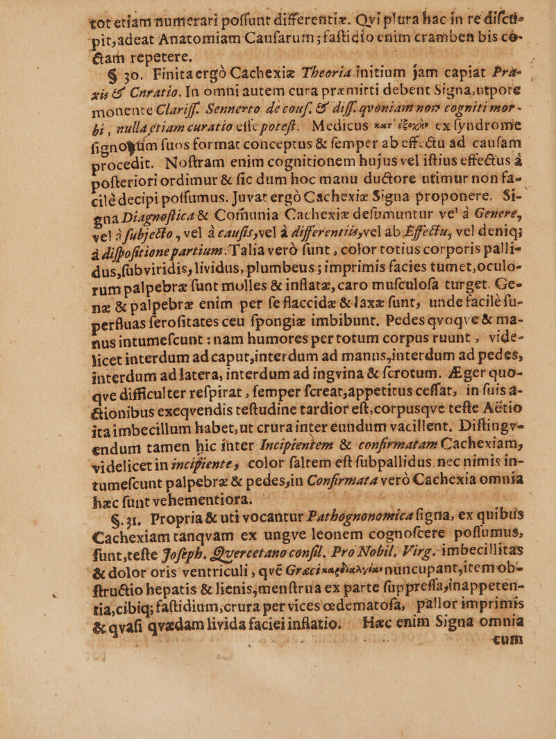 tot etiam numerari poffunt differenti. Oy p'ura hac in re difcti- pit;3deat Anatomiam Caufarum ;faftidio enim crambehn bis có-- &amp;am repetere. i ply npn ut ao DOM ie V trae : G 3o. Finitaergó Cachexie Theoria initium jam capiát Pre sis £4 Cnratía. Ya omni autem cura prz mitti debent Signa,ntpore j monente Clariff. Sennerto de couf. &amp; diff. qvoniammor cogniti mob Bi , nulla etiam curatio cllc potefl... Medicus xar ox ex (yndromie fignoytim fuos format conceptus &amp; femper ab eff:&amp;u ad caufam rocedit. Noftram enim cognitionem hujus vel iftius effe&amp;tus à ofteriori ordimur &amp; fic dum hoc mauu du&amp;ore utimur non fa- cilé decipi poffumus. Juvat ergó Cachexi Signa proponere. $i- gna Diagneflica &amp; Cofiunia Cachexiz defpmuntur ve! à Genere, vel à fubjeco , vel à eaufís vel à differenttis vel ab Effetfu, vel deniqg à difpofttiane partium .'Yalia veró funt , color totius corporis palli- dus,fübviridis, lividus, plumbeus ; imprimis facies tumct,oculo- rum palpebra funt molles &amp; inflatz, caro mufculofa turget. Ge- nz &amp; palpebrz enim per feflaccidz &amp; axzíunt, unde facile fu- erfluas ferofitates ceu fpongie imbibunt, Pedesavoqve &amp; ma- nus intumefcunt : nam humores per totum corpus tuunt , vide- Nicetinterdum ad caput,interdum ad manns;interdum ad pedes, interdum ad latera, interdum ad ingvina &amp; fcrotum. ZEger quo- yve difficulter refpirat , femper fcreat,appetitus ceffat, in fuis a- '&amp;ionibus exeqvendis teftudine tardior eft;corpusqve tefte Aétio itaimbecillum habet, ut crurainter eutidum vacillent, Diftingv- endum tamen hic ínter Incipieutem &amp; confirmatam Cachexiam, videlicetin ivcifiente, color faltem eft fübpallidus.nec nimis in- tumefcunt palpebrz &amp; pedesjin Confirmara veró Cachexiaomnía - bxc fünt *cheimentidfa, 170 er Heo Rao MO ep C /&amp;.3, Propria&amp; uti vocantur Parbognonomica figna, ex quibus - Cachexiam tanqvam ex ungve leonem cognofcere poflumus, funt,tefte Joftpb. Quercetano confil. Pro Nobil. Virg. imbecillitas &amp; dolor oris ventriculi ; qv6 Gracisagliaxyia nuncu pant,itermob- ftru&amp;io hepatis &amp; lienisymenftrua ex parte füppreflajinappeten- tia;cibiq; fattidium;crura per vices oedematofa, pallor imprimis &amp;qvafi qvadam lividafacieiinflatio. ^ Hec enim Signa omnia