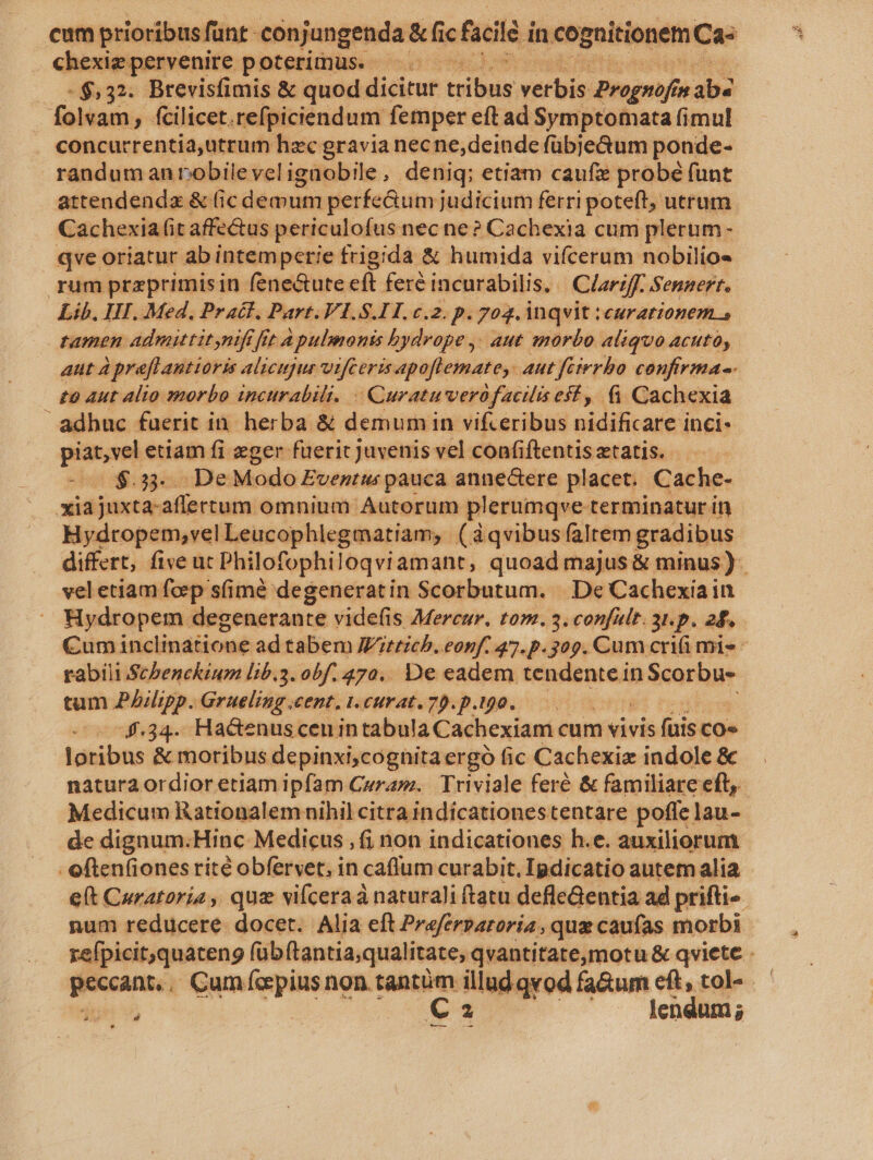 chexig pervenire poterimus. —. -$,32. Brevisfimis &amp; quod dicitur bibas verbis Prognofin ais folvam, fcilicet. refpiciendum femper eft ad Symptomata fimul concurrentia,utrum hzc gravia necne,deinde fübje&amp;um ponde- randum anrobileveligaobile, deniq; etiam caufie probé funt attendendz &amp; (ic demum perfe&amp;um judicium ferri poteft; utrum Cachexia (it affectus periculofus nec ne? Cachexia cum plerum- qve oriatur abintemperie frigida &amp; humida vifcerum nobilios rum przprimisin fene&amp;ute eft feré incurabilis, Clariff. Sennert. Lib. III. Med, Pract, Part. VI.S.I1H. c.2. p. 70g. inqvit ieurationem » tamen admittit nift fit A pulmonis bydrope ,. aut morbo aliquo acuto, aut à prefl antioris alicujur vifeeris apoflemate,. aut feirrbo confirma-- £0 Aut alio 0norbo incurabili. - Curatuverofacilis esf, (i Cachexia adbuc fuerit in. herba &amp; demumin vifceribus idificare i inci« pnm etiam fi eger fuerit juvenis vel confiftentis etatis. $.33.. De Modo Eventi pauca anne&amp;tere placet. Cache- xidjuxtanafíertutm omnium Autorum plerumqve terminatur in Hydropem,vel Leucophlegmatiam. » (àqvibusfaltem gradibus differt, five ut Philofophi loqviamant, quoad majus &amp; minus ) veletiam foep sfimé degeneratin Scorbutum. |. De Cachexiain Hydropem degenerante videfis Mercur. tom. 3. confult. 3t. p. 28. Cum inclinatione ad tabem Wittichb.eonf. 47. p.309. Cum crifi mis - rabili Schenckium lib.3. obf. 470.. De eadem tendentein Scorbu- tum PAilipp. Grueling cent, t.curat.70.p.190.—— 4.34. Hacenuscenin tabula Cachexiam cum vivis fiis co- loribus &amp; moribus depinxi;cognitaergó fic Cachexie indole &amp;c natura ordior etiam ipfam Curam. Triviale feré &amp; familiare eft, Medicum Rationalem nihil citra indicationes tentare poffe lau- de dignum.Hinc Medicus , (i non indicationes h.e. auxiliorum - often(ionesrité obfervet, in caflum curabit, Ipdicatio autem alia e(t Curatoria , que vifcera naturali ftatu defleGentia ad prifti« num reducere. docet. Alia eft Prefersaroria , que caufas morbi refpicit,quateng (übftantia,qualitate, qvantitateomotu &amp; qviete - — . Cum fepius non tantüm illud qvod fa&amp;um eft, tol« — ru Ca lendum ; -—— —