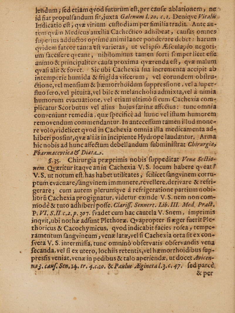 letídur ; fed etiam qvod futürtim eft, per cdufx ablationem ne^ id fiat propulfandum fit;juxta Galenum l1. 20; c. 1..Deniqve Fitalié ; Irdicátio eft; qve virium. caftodiam perfimilia tradit. Ante du- teaíqvám Medicus'auxi lia Cachectico adhibeat, caufas omnes faperius addu&amp;os optime animilance pohderare debet : harum qvidem fateor tanta eft varietas, ut velipfo /Efculapio ncgoti« um facéffereqveant, nihilominus tamen forti fcmper lieet efle. aninio &amp; principaliter caufa proxima qvzrenda eft, qve malunt qvafi alit &amp; fovet. ^ Sicübi Cachexia fua incrementa accipit ab: intemperie humida &amp; frigid avifcerum, vel eorundem obftrue. &amp;ione,vel menfium &amp; hemorrhoidum fuppresfione , vel afuper- fluo fero, vel pituità,vel bile &amp; melancholia admixta, vel à nimia. humorum evacuatione, vel etiani ultimó fi cum-Cachexia come. plicatur Scorbutus vel alius. hujusfarinz affc&amp;us: tuncomnia. conveniunt remedia , quz fpecifice ad lunc veliftum humorem: removendum commendantur. In anteceffum camen illud mones re voloyvidelicet qvod in Cachexia omnia illa medicamenta ad- hibéri posfinr,qvz aliis in incipiente Hydrope laudantur, : Arma hic nobis ad huncaffe&amp;um debellandum fübminiftrat Chirurgia, Pbarmaceptica ts Dieta». crudus otvbidbwtetus colui ^$35 Chirurgia preprimis nobis fuppeditat Pere SeiFia« ném. Qv&amp;ritur itaqve ànin Cachexia V. S. locum habere qveat? V.S, ut notum eft; has habet utilitates ; fcilicet fangvinem corru- ptüm evacuare;(angvinem immunete;revellere;derivare &amp; refri» gerate; cum autem plerumiqve à refrigeratione partium nobis. lior Cachexia progignatur, videtur exinde V.S. nem non com- niodé &amp; tuto adhiberi poffe. Clariff. Sennert. Lib. IHT.. Med, Pratt. P; VT, S.IT. c.2. p. 307. fvadet cam hac cautela V. $nem, imprimis inqvit,ubi notha adfunt Plethorz. Qvapropter fi eger fuerit Ple* thoricus &amp; Cacochyimicus, qvod indicabit facies rofea , tempee rámentum fangvineum , vene late;velfi Cachexia orta fit ex cone fveta V. S. intermiffa; tunc omninó obfervatis obfervdndis vena fecanda, vel (i ex utero, lochiis retentis,vel hemorrhoidibus füp- ptesfis veniat, vena in pedibus &amp; talo aperiende, ut docet Avicez- 083. CAMf. SUB, 14s tr, 4.010, &amp; Paklus AEginetal.3.6447. fed parce, UM rom £o. | &amp;per