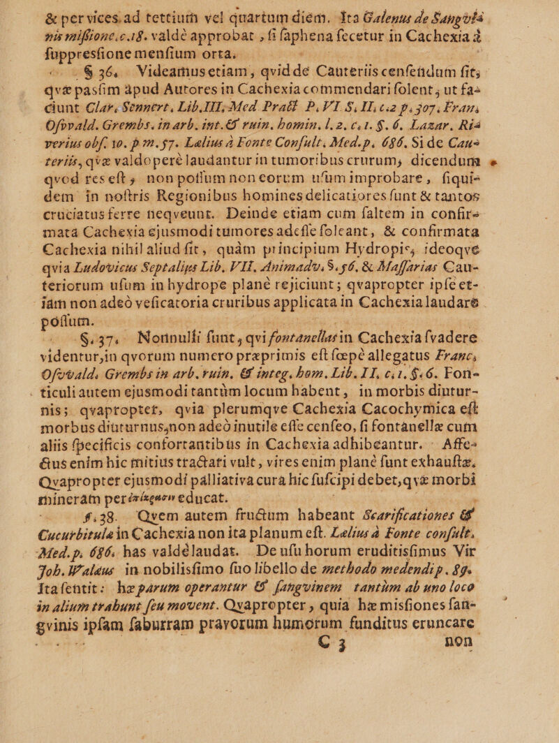 &amp; per vices.ad tettiur vel quartum diem. dta Galenus Ze Sanp fa mis miffione.c 1g. valde approbat , fi phis fecetur in Cachexia d pic qe menfium orta. .&amp;36, Videamusetiam, québde Cauteriis cenfeüdum fit; - qva pasíim apud Autores in Cachexia commendari folent ; ut fa^ ciunt Glar, Sennert, Lib.IH; Med Pra]. P.I S.H. c2 p. n or Ofivald. Grembs. In Arb. int.€8 vuin. bomin.l.2. c. 1. $. 6. Lazar. Ría verius obf. yo. p m. 7. Lalius à Fonte Confult, Med.p. 686. Si de Caus terii, qve valdoperé laudantur in tumoribuscrurum, dicendum qvod reseft non potflüumnon eorum u'ümimprobare, fiqui- dem in noltris Regionibus homines delicatiores funt &amp; tantos cruciatus ferre neqveunt.. Deinde etiam cum faltem in confirs- inatà Cachexia ejusmodi tumores adcflefoleant, &amp; confirmata . Cachexia nihil aliud fit, quàm Wiiippan Hydropis;. ideoqve ! qvia Ludovicus Septalips Lib. V H. dnimadwuiS. sé, &amp; Maffarias Cau- teriorum ufum in hydrope plané reJiciunt ; qvapropter ipfe et-- iám non adeó veficatoria cruribus sppliehtad in Cachexialaudare . poftum.. US (374 ; INenpult funt, qvi ifontanclierin Cachexia fvadere videntur,in qvorum numero preprimis eft fcepée allegatus Franc, Ofovald. Grembs im arb. ruin. € integ. bum. Lib. I T, ci1. $4.6. Fon- . ticuliautem ejusmodi tantümlocum habent, in morbis diutur- nis; qvaptoptet, qvia plerumqve Cachexia Cacochymica eft morbus diüturnus4non adeó inutile cfle cenfeo, fi fontanelle cum aliis fpecificis contortantibüs in Cachexia adhibeantur. - Affe &amp;us enim hic mitius tra&amp;ati vult, viresenim planc funt exhauftz, Qvapropter ejusmodi pálliativa cura hic fufcipi debet,qvz morbi mineráam perésísegaev educat. - 8,38. Qyem autem frn&amp;um habeant Searifcationes a Cucurbitulain Cachexia non ita planum eft. Lelíw à Fonte confult.. Med. p. ($6. has valdélaudat. Deufu horum eruditisfimus Vir Job. Waleus in nobilisfimo fuo libello de zzerbodo medendip. $7. ftaícntit: hzparum operantur &amp; fatginem tantitm ab «no loco in alium trabunt [eu movent. Qyapropter , quia. hi misfiones fai- dvinis ipfam faburram pravorum humorum funditus eruncare