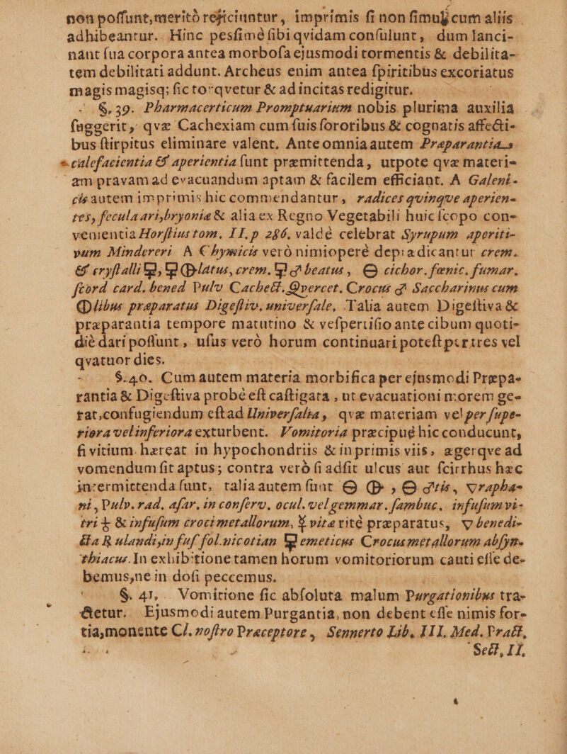 non poffunt, meritó réjiciuntur, imprimis fi nonfi imulícum alis | adhibeantur.. Hinc pesfiméfibiqvidam con(ulunt, dum lanci- nant fua corpora antea morbofa ejusmodi tormentis &amp; debilita- tem debilitati addunt. Archeus enim antea fpiritibus excoriatus magis magisq; fictorqvetur &amp; ad incitas redigitur. - .$,39. Pharmacerticum Promptuarium nobis. plurima auxilia .. (aggerit y ; qv&amp; Cachexiam cum fuis fororibus &amp; cognatis affe&amp;ti- bus ftirpitus eliminare valent. Anteomniaautem. Praparantia.s. * calefacientia £4 aperientia funt premittenda , utpote qva materi | &amp;mpravamad evacuandum aptam &amp; facilem efficiant. A Galeni- pis autem imprimishic commendantur, zadices quinque aperien- £05, fecula ari bryonia &amp; aliaex Regno Vegetabili huicícopo con- venientia Horffiut tom. II. p 246. valdé celebrat Syrupum. aperiti- yum Mindereri/ A € bymicis veró nimioperé depiadicantur erem. €x eryflalli a, Ul (D-latus, erem. pl beatus ,| C cichor. fenic. fumar. ftord card. bened Pulv Cachett. Qvercet. Crocus q^ Saccharinu cum (ibus praparatus Digefliv, umioerfale, Talia autem Digeitiva &amp; praparantia tempore matutino &amp; vefperiifioante cibum quoti- dié dari poflunt ,. ufus veró edpm continuari poteft pcr tres vel qvatuor dies. -. .$:40. Cumautem materia obiics per ejusmodi Prepae rantia &amp; Digcftva probé eft caftigata , ut evacuationi morem ge- fat, confagiendum cftad Upiperfalia, qva materiam velper fupe- riora velinferioraexturbent. | Fomitoria precipue hic conducunt, fi vitium. haereat in hypochondriis &amp;inprimis viis, zgerqve ad vomendum fit aptus; contra veró fiadfit ulcus aut fcirthus hec in:ermictenda funt, taliaautem fuat &amp; (p: , O guis, vrapha- ni Pul». rad. afar, in confero, ocul. vel gemmar. ine. infufum vi- iei &amp; &amp;infufum croci metallorum, X vitavité praeparatus, v denedi- &amp;fa R ulandiyim fuf. fol. uicotian Eg emeticus Crocusmetallorum abfyn. tbiacus.In exbib:tione tamen horum vomitoriorum canti efle de- bemus,ne in dofi peccemus. i -.&amp; 41,. Vomitione fic abfoluta malum Purgationils tra- &amp;etur.. Ejusmodi autem Purgantia, non debent cfle nimis for- tia,monente C/. ei Powetgbttén Senperto Lib, I1. Med. Vract, ied | fell, 1L,