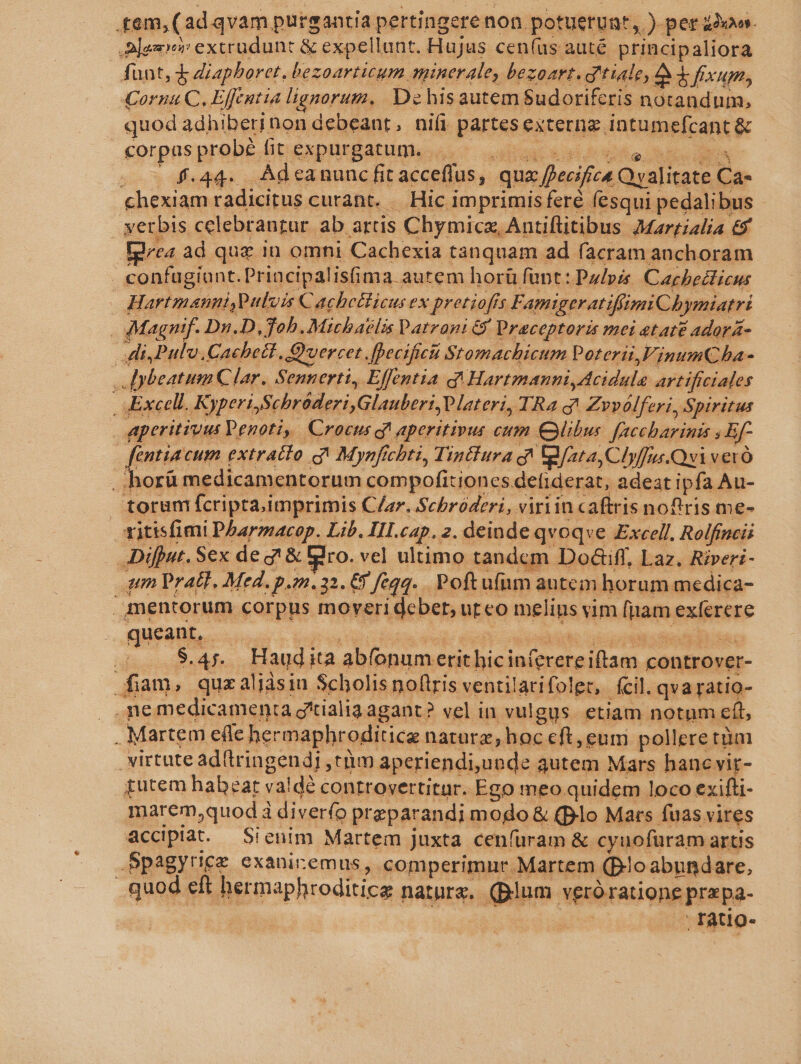 .tem,( adqvam pursantia pertingere non potuetunt,. ) per aoo. Alei extrudunt &amp; expellunt. Hujus cen(us auté principaliora funt, 4 diapboret, bezoarticum minerale, bezoart. g'tiale, 2$ fixum, Cornua C, Effentia lignorum. De hisautem Sudoriferis notandum, quod 4dhiberinon debeant, nifi BAHAE externa. intumefcant &amp; corpus probé fit expurgatum. .. f.44. Adeanunc fit acceffus,. qua i ecifica Qvalitate. Ca- chexiam radicitus curant. — Hic i imprimis feré fesqui pedalibus - yerbis celebrangur. ab attis Chymicz, Antiflitibus JMarrialia &amp; t4 àd que in omni Cachexia tanquam ad facram anchoram. | confagíont. Principalisima autem horü funt: Palpze Cagbeclicus Hartmanni Pulvis € achcllicus ex pretiofts Famigeratifiimi C4; »ymiatrt | Magnif. Dn.D,Tohb.Michatlis Datrani 6 Praceptoris mei etate adorá- di Pul. Cachetl, Q'vercet Jpecifici Stomachicum Poterii,inumCha- | Jybeatum Clar. Sennerti, Effentia q Hartmanni,Acidule artificiales | Excell. Kyperi Schráderi,Glauberi lateri, IRaqg Zrvvólferi, Spiritus Aperitivus Penoti, Crocus c? aperitipus cum Cibus. [accharinis ; Bf | fentia cum extracto g^ Mynfichti, TinBura qt ata, Clyffus.Qvi veró . horü medicamentorum compofitiones. defiderat, adeat ipfa Au- toram fcriptaimprimis Clar. Scbróderi, viriin caftris noftris me- ritisfimi Pharmacop. Lib. III.cap. 2. deinde qvoqve Excell. Rolfincii Difput. Sex de g! &amp; dro. vel ultimo tandcm Dod&amp;ifl, Laz. Rireri- qun Pratt. Med. p.22.32. 6) feqq. Poftu(nm autem horum medica- mentorum corpus moveridcbet, uteo melins vim (pam. exferere queant, .— dies sS afe. Haudi ita abfonum Voici tek cuin controver- fam, quzaliàsiu Scholis noftris venti larifoler,. fcil. qvaratio- — SHE medicamenta gtialia agant? vel in vulgus. etiam notum eft, . Martem efle hermaphroditica natura; hoc €ft, eum polleretüm virtute ad(tringendj trim aperiendi,uonde autem Mars hanc vir- gutem habzar valdà controvertitur. Ego meo quidem loco exifti- marem,quod à diver(o pr eparandi mogo &amp; (plo Mars fuas vires accipiat. — Sienim Martem juxta cenfüram &amp; cyuofuram artis .Spagyrice exaniremus, comperimur Martem (Blo abundare, quod eft hermaphroditice nature. (Blum veróratione prapa- | ; ratio-