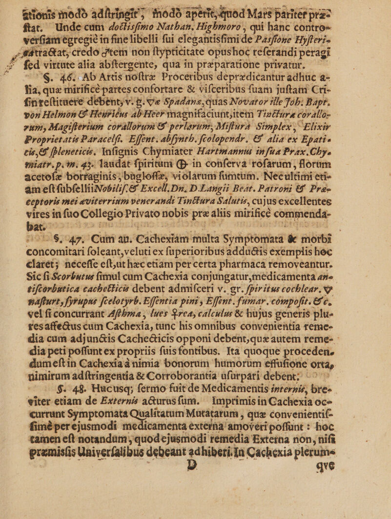 &amp;tiouis modo adfiringir; modo aperit; od Mais paritet prac ftat. - Unde cum dodlisfr (puo Natban., Hi Highmoro qui hanc contro» 'erfiam égregi? in fine libelli fui elegantisfit mi de Pzs/foye Byfteri- F1 z trá&amp;tat; credo d'tetn non ftypticitate opushoc teferandi peragi fcd virtute alia abftergente, qua in preparatione privatur. T ^$. 46. . Ab Arcis noftre. Proceribus depredicantur adhuc a- lia, qua mirifice partes confortare &amp; vifceribus fuam juftam Cti- finteftituere débent; v. P. v« Spadane,quas Novaror ille Tob; Bapt. von Helmon 6 Heyeléus Ab Heer nagnifaciuntitem Tzeéfure corallo- 2n Magifterium coralloyum &amp;&amp; perlavium, Miflura Simplex Elixir Propriet atis Paracelf.. Effent. abfyntb. fcolopendr. €5 alia ex Epati- cis JBleneticis, Yafignis Chymiater Hartmann infia Prax .Chy. piiatr. p.m. 43. laudat fpiritum (D- in conferva rofarum , florim acetofe borraginis; bagloffe, violarum fümtum. Neéultiini eti am eft fübfelliNo5;/. &amp; Excell.Dn,; D. Langii Beat. Patroni &amp; Pre- eeptoris mei eviterrium venerandi Tin&amp;ura Salutis, cujus excellente vires in fuo Collegio] Privato nobis Jit ahis mirifice cottimetida- — | iis; 47. Cum an. Cicheitin his S yh tied:  gib concomitari foleant;veluti ex fuperioribus addu&amp;is exemplis hec claret; néceffe eft,ut hec etiam per certa pharfnaca removeantur, Sic fi.Scorbutus fimul cum Cachexia conjungatur,medicamenta as» tifcorbutica cachetlicis debent admifceri v. gr. fpiritus cochlear. v7 pafturt, fyrupus [celotyrb. Effentia pim, Effent. fumar. cómpofit it. Ge, vel fi concurrant Aff bpa , lues rea, calculus &amp; hujus. generis plu- tesaffe&amp;us cum Caxchexia, tunc his omnibus convenientia reme- dia cam adjun&amp;is Cache&amp;icis opponi debent,qux autem reme- - dia peti poffunt ex propriis fuisfontibus. Ita quoque proceder. dumeftin Cachexiad nimia bonorum humorum effufione Orta, nimirum adftringentia &amp; Corroborartia ufürpari debent; 0$. 48. Hucusq; fernio fuit de Medicamentis fpternis, bes | viter etiam de Exzerzis a&amp;urasfüm. | Imprimisin Cachexia oce currunt Symptomata Q ualitatum Mutátarum , que convenientif- fiméà perejusmodi medicamenta extera amovéri poffunt : hoc tamen eft notandum; uode jeiiodi retriedià Externa non, nifi qve