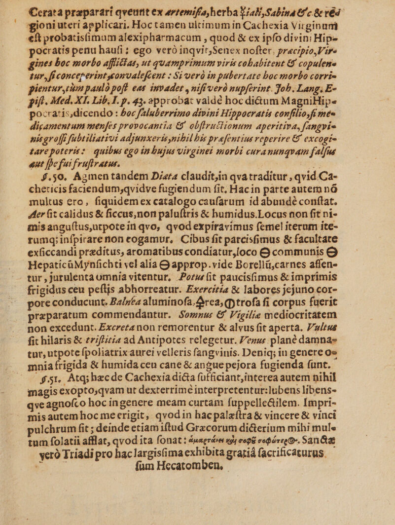í Cerat praparari qveutit ex evtemifa herba Ya, Sabina tc &amp; ré4- pocratis penu haufi; ego veró inqvir,Senex nofter, preczpio,Vir- ines boc morbo affiilat, ut quamprimum viris cobabitent Gf copulene sur, ficonceperintuonvalefcent : Si verà in pubertate boc morbo corri- pientur, utm pauló pof. eat. invade , nifi veró nupférint. Job. Lang, E- pocratisdicendo : Poc faluberrimo divini Hippocratis confilio,fi mec digamentum menfes provocantia G9 obffruslionum aperitiva, fangvte nis gr off fubtiliativi adjunxeris,nihil bis prafentius reperire &amp; excogi- eut fpefui fruflvatus, | | | us 4.50. Agmen tandem Diara claudit,ia qvatraditur , qvid.Ca- cheticis faciendum;qvidve fugiendum fit, Hacin parte autem nà multus ero, fiquidemex catalogo caufarum id abundé conftat. 4er fit calidus &amp; ficcus,non paluftris &amp; humidus.Locus non fit ni- mis angu(tus,utpotein qvo, qvodexpiravimus femel iterum ite- rumq;infpirarenon cogamur, Cibus fit parcisfimus &amp; facultate exficcandi preditus, aromatibus condiatur,/oco &amp; communis HepaticüMynfchti vel alia Q approp.vide Borellü,carnes affen- frigidus ceu pefljs abhorreatur. Exercitia &amp; labores jejuno cor- pore conducunt. Ba/7ta aluminofa, rea; (ptrofa fi corpus fuerit praeparatum commendantur. Somnus € Vigilie mediocritatem fit hilaris &amp; £7/f/izia ad Antipotes relegetur. Pezus plané damnas tur, utpote fpoliatrixaurei velleris fangvinis. Deniq; iu genere oe mnia frigida &amp; humida ceu cane &amp; angue pejora fugienda funt. £51, Atq; hzcde Cachexia dicta füfficiant;interea autem nihil magis exopto,qvam ut dexterriméinterpretentur:lubens libens- qve agnofco hoc ingenere meam curtam fuppelle&amp;ilem. Impri- ulchrum fit ; deinde etiam iftud Grzcorum dicterium mihi mule tum folatii afflat, qvod ita fonat : 4uerée egg rogi coóree C. San tae veró Triadi pro hac largis(ima exhibita gratiá facrificaturus. É fum Hecatomben, -