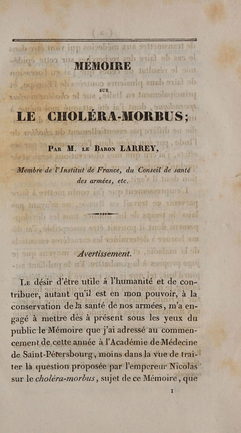 SUR LE CHOLÉR A-MORBU S ; Par M. le Baron LARREY, Membre de VInstitut de France, du Conseil de santé des arméesy etc. Avertissement. Le désir d’étre utile à l’humanité et de con¬ tribuer, autant qu’il est en mon pouvoir, à la conservation delà santé de nos armées, m’a en¬ gagé à mettre dès à présent sous les yeux du public le Mémoire que j’ai adressé au commen¬ cement de cette année à l’Académie de Médecine de Saint-Pétersbourg, moins dans la vue de trai¬ ter la question proposée par l’empereur Nicolas sur le cholêra-morbus, sujet de ce Mémoire, que