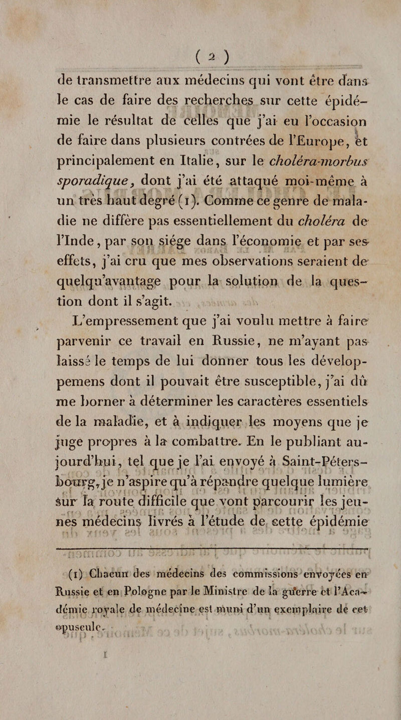 de transmettre aux médecins qui vont être dans le cas de faire des recherches sur cette épidé¬ mie le résultat de celles que j’ai eu l’occasion de faire dans plusieurs contrées de l’Europe, èt principalement en Italie, sur le cholèra-morbus sporadique, dont j’ai été attaqué moi-même à un très haut degré (i). Comme ce genre de mala¬ die ne diffère pas essentiellement du choléra de l’Inde, par son siège dans l’économie et par ses* effets, j’ai cru que mes observations seraient de quelqu’avantage pour la solution de la ques¬ tion dont il s’agit. L’empressement que j’ai voulu mettre à faire parvenir ce travail en Russie, ne m’ayant pas laissé le temps de lui donner tous les dévelop- pemens dont il pouvait être susceptible, j’ai dû me borner à déterminer les caractères essentiels de la maladie, et à indiquer les moyens que je juge propres à la combattre. En le publiant au¬ jourd’hui, tel que je l’ai envoyé à Saint-Péters- bowg^je n’aspire qu’à répandre quelque lumière Sur la route difficile que vont parcourir les jeu¬ nes médecins livrés à l’étude de cette épidémie (i) Chacun des médecins des commissions envoyées en Russie et en Pologne par le Ministre de la gu’erre et PAcn— démie royale de médecine est muni d’un exemplaire de cet opuscule.