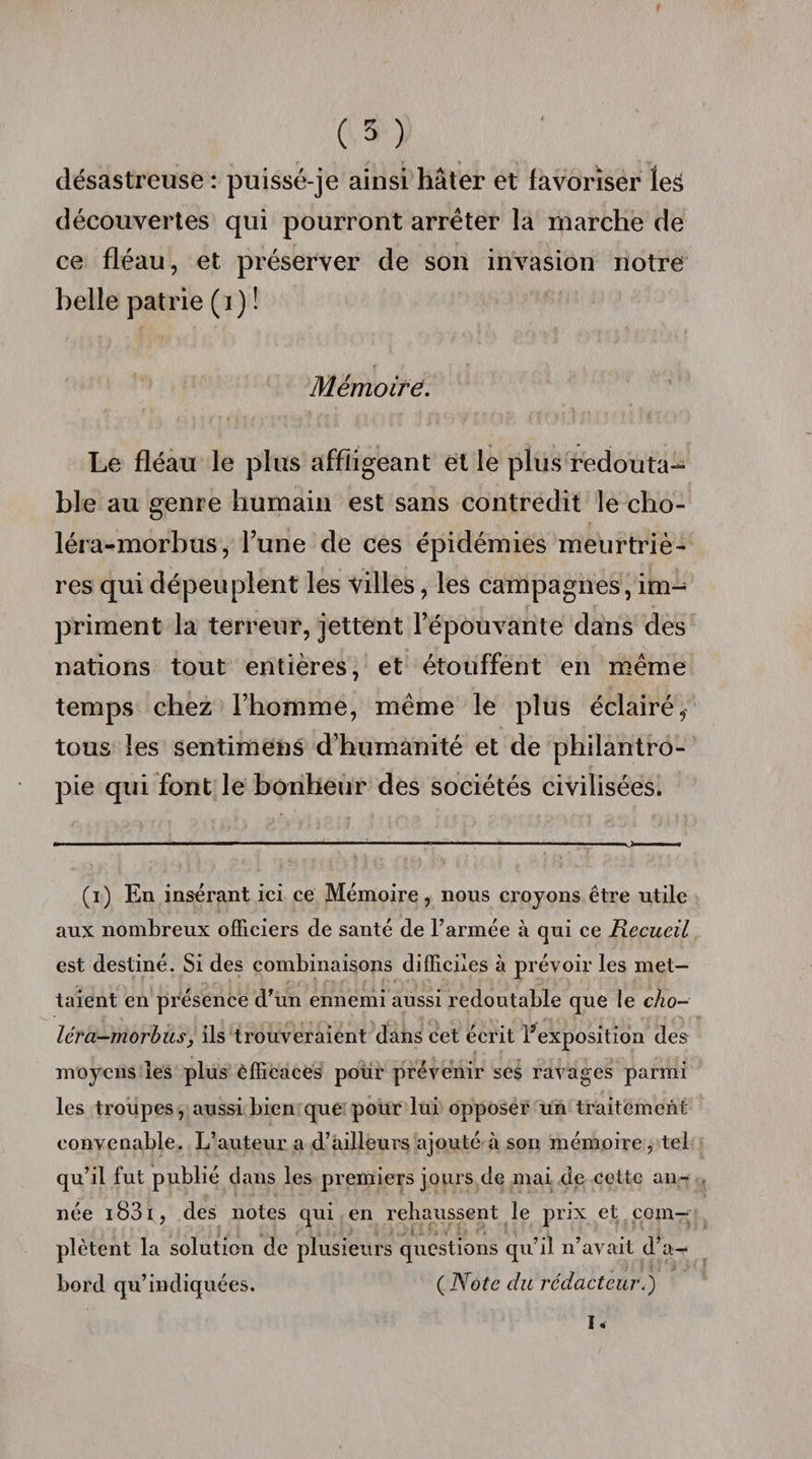 désastreuse : puissé-je ainsi hâter et favoriser leS découvertes qui pourront arrêter la marche de ce fléau, et préserver de son invasion notre belle patrie (i) ! Mémoire. Le fléau le plus affligeant et le plus redouta¬ ble au genre humain est sans contredit le cho- léra-morbus, l’une de ces épidémies meurtriè¬ res qui dépeuplent les villes, les campagnes, im¬ priment la terreur, jettent l’épouvante dans des nations tout entières, et étouffent en même temps chez l’homme, même le plus éclairé* tous les sentimens d’humanité et de philantro¬ pie qui font le bonheur des sociétés civilisées. (i) En insérant ici ce Mémoire, nous croyons être utile aux nombreux officiers de santé de l’armée à qui ce Recueil est destiné. Si des combinaisons difficiles à prévoir les met¬ taient en présence d’un ennemi aussi redoutable que le cho- léra-morbus, ils trouveraient dans cet écrit l’exposition des moyens les plus efficaces pour prévenir ses ravages parmi les troupes, aussi bien que pour lui opposer un traitement convenable. L’auteur a d’ailleurs ajouté à son mémoire, tel qu’il fut publié dans les premiers jours de mai de cette an¬ née i83i , des notes qui en rehaussent le prix et com¬ plètent la solution de plusieurs questions qu’il n’avait d’a¬ bord qu’indiquées. (.Note du rédacteur.) I.