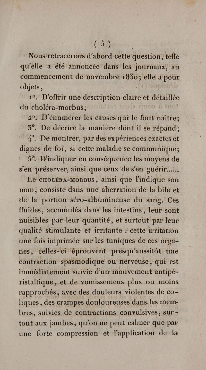 Nous retracerons d’abord cette question, telle qu’elle a été annoncée dans les journaux, au commencement de novembre i83o; elle a pour objets, i°. D’offrir une description claire et détaillée du eholéra-morbus; 2°. D’énumérer les causes qui le font naître; 3°. De décrire la manière dont il se répand ; 4°. De montrer, par des expériences exactes et dignes de foi, si cette maladie se communique; 5°. D’indiquer en conséquence les moyens de s’en préserver, ainsi que ceux de s’en guérir. Le choléra-morbus , ainsi que l’indique son nom, consiste dans une aberration de la bile et de la portion séro-albumineuse du sang. Ces fluides, accumulés dans les intestins, leur sont nuisibles par leur quantité, et surtout par leur qualité stimulante et irritante : cette irritation une fois imprimée sur les tuniques de ces orga¬ nes, celles-ci éprouvent presqu’aussitôt une contraction spasmodique ou nerveuse, qui est immédiatement suivie d’un mouvement antipé¬ ristaltique, et de vomissemens plus ou moins rapprochés, avec des douleurs violentes de co¬ liques, des crampes douloureuses dans les mem¬ bres, suivies de contractions convulsives, sur¬ tout aux jambes, qu’on ne peut calmer que par une forte compression et l’application de la