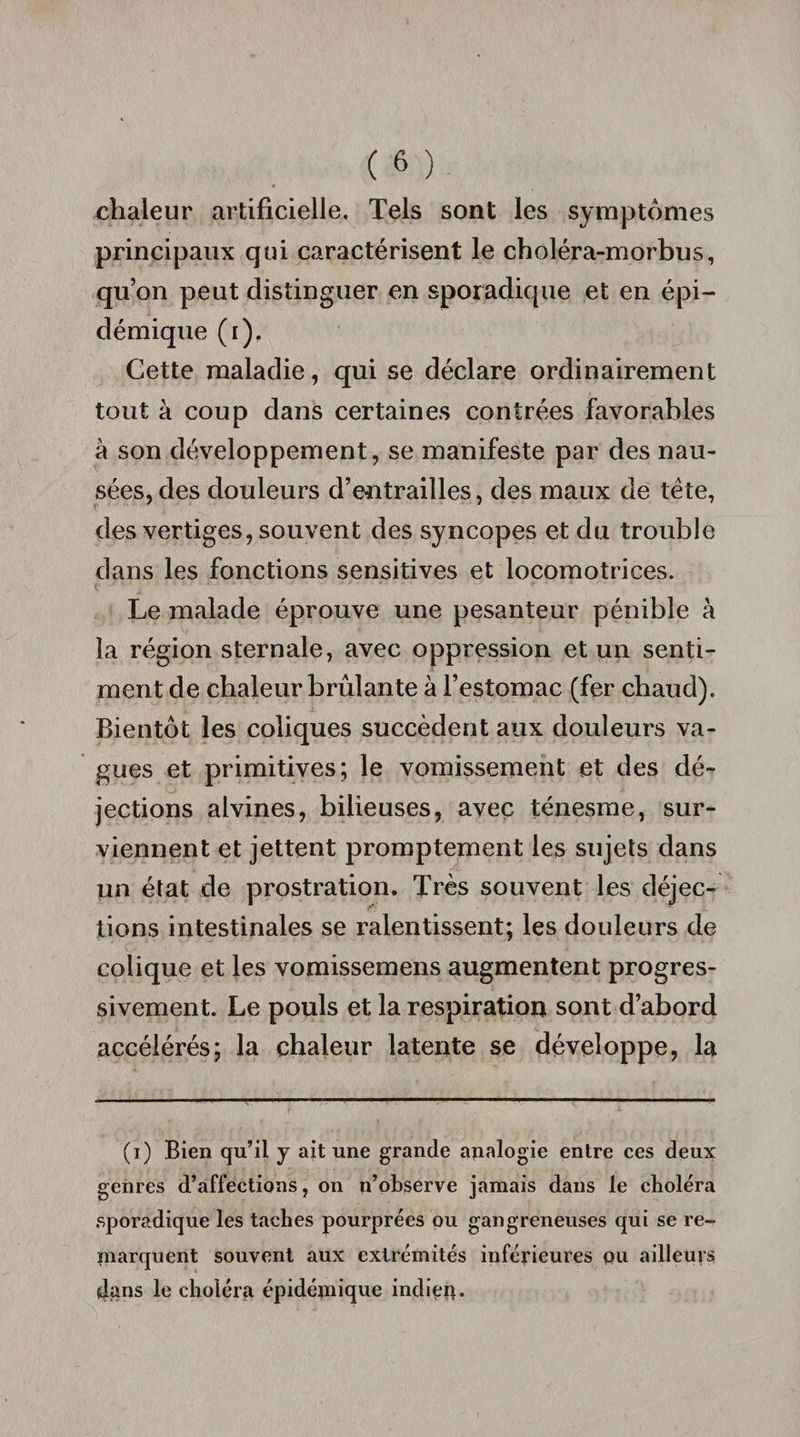 chaleur artificielle. Tels sont les symptômes principaux qui caractérisent le choléra-morbus, qu’on peut distinguer en sporadique et en épi¬ démique (i). Cette maladie, qui se déclare ordinairement tout à coup dans certaines contrées favorables à son développement, se manifeste par des nau¬ sées, des douleurs d’entrailles, des maux de tête, des vertiges, souvent des syncopes et du trouble dans les fonctions sensitives et locomotrices. Le malade éprouve une pesanteur pénible à la région sternale, avec oppression et un senti¬ ment de chaleur brûlante à l’estomac (fer chaud). Bientôt les coliques succèdent aux douleurs va¬ gues et primitives; le vomissement et des dé¬ jections alvines, bilieuses, avec ténesme, sur¬ viennent et jettent promptement les sujets dans un état de prostration. Très souvent les déjec¬ tions intestinales se ralentissent; les douleurs de colique et les vomissemens augmentent progres¬ sivement. Le pouls et la respiration sont d’abord accélérés; la chaleur latente se développe, la (i) Bien qu’il y ait une grande analogie entre ces deux genres d’affections, on n’observe jamais dans le choléra sporadique les taches pourprées ou gangreneuses qui se re- marquent souvent aux extrémités inférieures pu ailleurs dans le choléra épidémique indien.