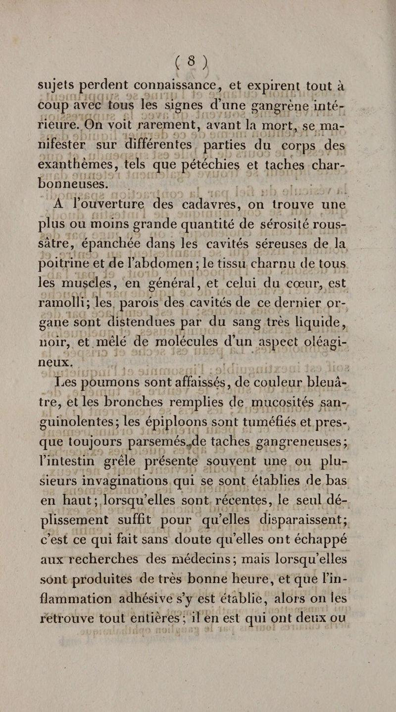 sujets perdent connaissance, et expirent tout à coup avec tous les signes d’une gangrène inté¬ rieure. On voit rarement, avant la mort, se ma¬ nifester sur différentes parties du corps des exanthèmes, tels que pétéchies et taches char¬ bonneuses. A l’ouverture des cadavres, on trouve une plus ou moins grande quantité de sérosité rous- sâtre, épanchée dans les cavités séreuses de la poitrine et de l’abdomen ; le tissu charnu de tous les muscles, en général, et celui du cœur, est ramolli; les parois des cavités de ce dernier or¬ gane sont distendues par du sang très liquide, noir, et mêlé de molécules d’un aspect oléagi¬ neux. Les poumons sont affaissés, de couleur bleu⬠tre, et les bronches remplies de mucosités san¬ guinolentes; les épiploons sont tuméfiés et pres¬ que toujours parsemés^de taches gangreneuses; l’intestin grêle présente souvent une ou plu¬ sieurs invaginations qui se sont établies de bas en haut; lorsqu’elles sont récentes, le seul dé¬ plissement suffit pour qu’elles disparaissent; c’est ce qui fait sans doute qu’elles ont échappé aux recherches des médecins; mais lorsqu’elles sont produites de très bonne heure, et que l’in¬ flammation adhésive s’y est établie, alors on les retrouve tout entières ; il en est qui ont deux ou