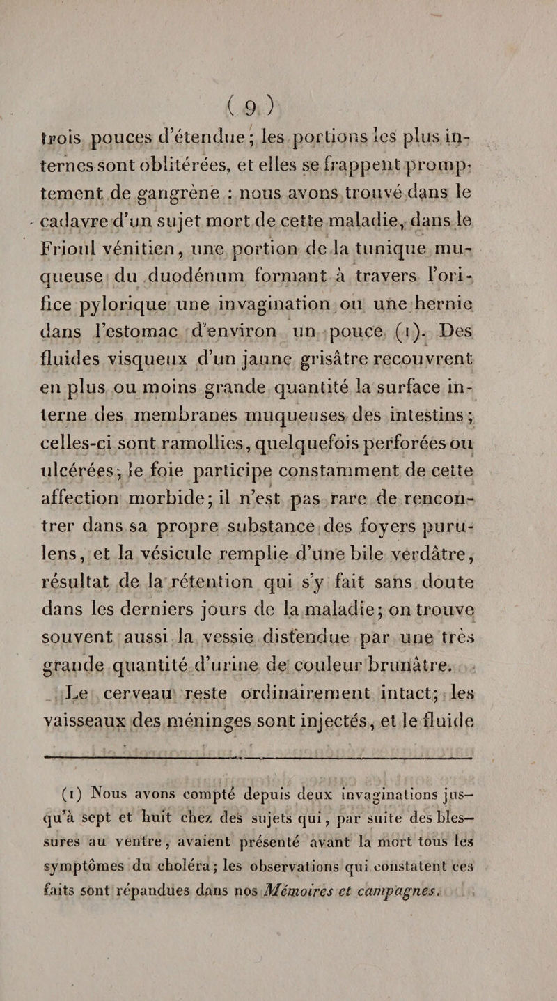 trois pouces d’étendue ; les portions les plus in¬ ternes sont oblitérées, et elles se frappent prompt tement de gangrène : nous avons trouvé dans le - cadavre d’un sujet mort de cette maladie, dans le Frioul vénitien, une portion de la tunique mu¬ queuse du duodénum formant à travers l’ori¬ fice pylorique une invagination ou une hernie dans l’estomac d'environ un pouce (i). Des fluides visqueux d’un jaune grisâtre recouvrent en plus ou moins grande quantité la surface in¬ terne des membranes muqueuses des intestins; celles-ci sont ramollies, quelquefois perforées ou ulcérées; le foie participe constamment de celte affection morbide; il n’est pas rare de rencon¬ trer dans sa propre substance des foyers puru- lens, et la vésicule remplie d’une bile verdâtre, résultat de la rétention qui s’y fait sans doute dans les derniers jours de la maladie; on trouve souvent aussi la vessie distendue par une très grande quantité d’urine de couleur brunâtre. Le cerveau reste ordinairement intact; les vaisseaux des méninges sont injectés, et le fluide (i) Nous avons compté depuis deux invaginations jus¬ qu’à sept et huit chez des sujets qui, par suite des bles¬ sures au ventre, avaient présenté avant la mort tous les symptômes du choléra; les observations qui constatent ces faits sont répandues dans nos Mémoires et campagnes.
