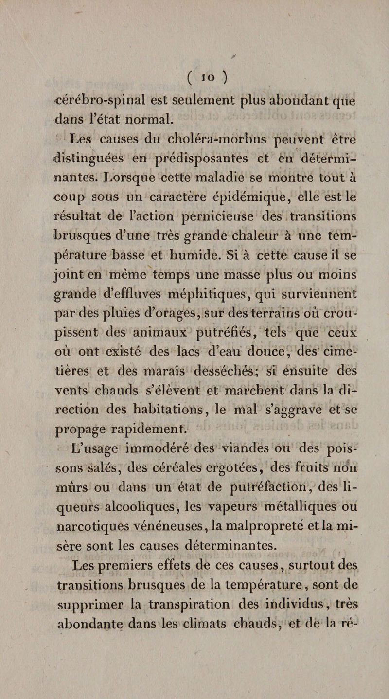 cérébro-spinal est seulement plus abondant que dans l’état normal. Les causes du choléra-morbus peuvent être distinguées en prédisposantes et eu détermi¬ nantes. Lorsque cette maladie se montre tout à coup sous un caractère épidémique, elle est le résultat de l’action pernicieuse des transitions brusques d’une très grande chaleur à une tem¬ pérature basse et humide. Si à cette cause il se joint en même temps une masse plus ou moins grande d’effluves méphitiques, qui surviennent par des pluies d’orages, sur des terrains où crou¬ pissent des animaux putréfiés, tels que ceux où ont existé des lacs d’eau douce, des cime¬ tières et des marais desséchés; si ensuite des vents chauds s’élèvent et marchent dans la di¬ rection des habitations, le mal s’aggrave et se propage rapidement. L’usage immodéré des viandes ou des pois¬ sons salés, des céréales ergotées, des fruits non mûrs ou dans un état de putréfaction, des li¬ queurs alcooliques, les vapeurs métalliques ou narcotiques vénéneuses, la malpropreté et la mi¬ sère sont les causes déterminantes. Les premiers effets de ces causes, surtout des transitions brusques de la température, sont de supprimer la transpiration des individus, très abondante dans les climats chauds, et de la ré-