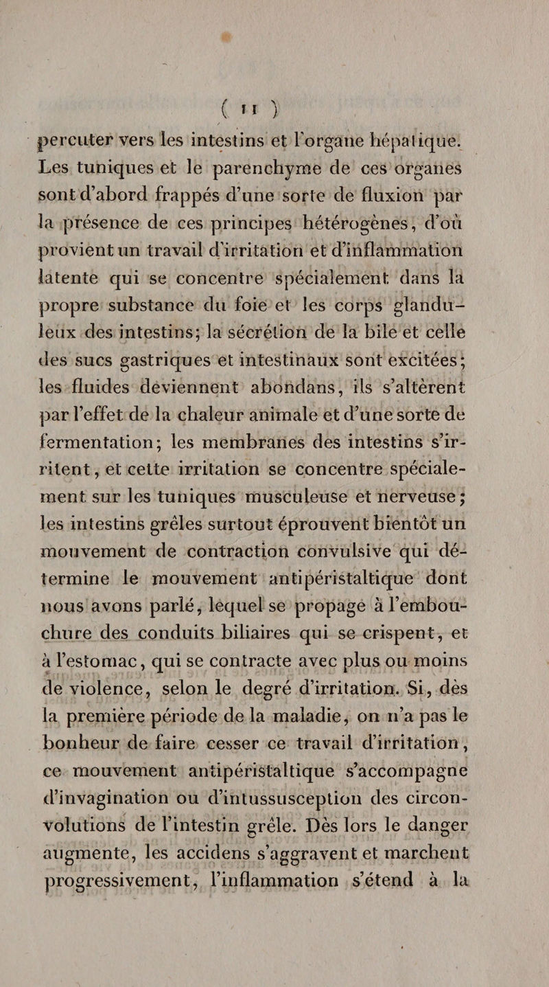 (  ) percuter vers les intestins et l'organe hépatique. Les tuniques et le parenchyme de ces organes sont d’abord frappés d’une sorte de fluxion par la présence de ces principes hétérogènes, d’où provient un travail d'irritation et d’inflammation latente qui se concentre spécialement dans la propre substance du foie et les corps glandu¬ leux des intestins; la sécrétion de la bile et celle des sucs gastriques et intestinaux sont excitées; les fluides deviennent abondans, ils s’altèrent par l’effet de la chaleur animale et d’une sorte de fermentation; les membranes des intestins s’ir¬ ritent , et cette irritation se concentre spéciale¬ ment sur les tuniques musculeuse et nerveuse; les intestins grêles surtout éprouvent bientôt un mouvement de contraction convulsive qui dé¬ termine le mouvement antipéristaltique dont nous avons parlé, lequel se propage à l’embou¬ chure des conduits biliaires qui se crispent, et à l’estomac, qui se contracte avec plus ou moins de violence, selon le degré d’irritation. Si, dès la première période de la maladie, on n’a pas le bonheur de faire cesser ce travail d’irritation, ce mouvement antipéristaltique s’accompagne d’invagination ou d’intussusception des circon¬ volutions de l’intestin grêle. Dès lors le danger augmente, les accidens s’aggravent et marchent progressivement, l’inflammation s’étend à la