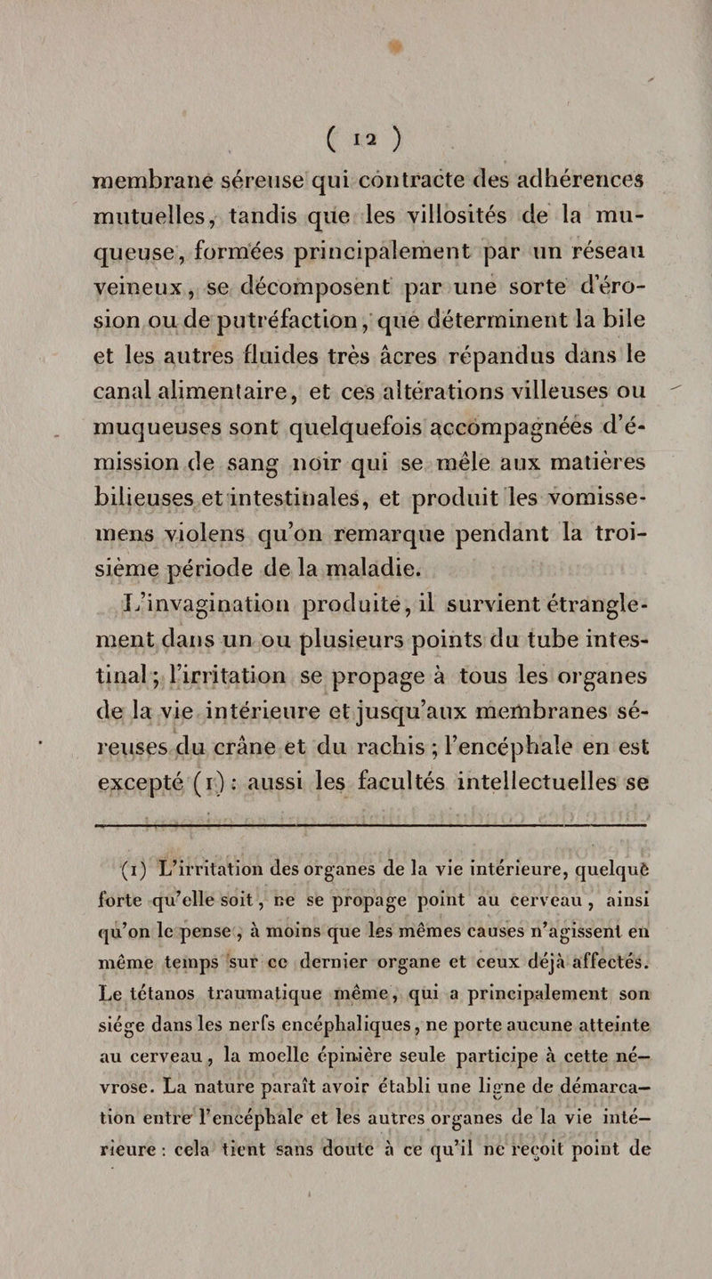 membrane séreuse qui contracte des adhérences mutuelles, tandis que les villosités de la mu¬ queuse, formées principalement par un réseau veineux, se décomposent par une sorte dero- sion ou de putréfaction, que déterminent la bile et les autres fluides très âcres répandus dans le canal alimentaire, et ces altérations villeuses ou muqueuses sont quelquefois accompagnées d’é¬ mission de sang noir qui se mêle aux matières bilieuses et intestinales, et produit les vomisse- mens violens qu’on remarque pendant la troi¬ sième période de la maladie. fyinvagination produite, il survient étrangle¬ ment dans un ou plusieurs points du tube intes¬ tinal ; l’irritation se propage à tous les organes de la vie intérieure et jusqu’aux membranes sé¬ reuses du crâne et du rachis ; l’encéphale en est excepté (i): aussi les facultés intellectuelles se (i) L’irritation des organes de la vie intérieure, quelquè forte qu’elle soit, ne se propage point au cerveau , ainsi qu’on le pense , à moins que les mêmes causes n’agissent en même temps sur ce dernier organe et ceux déjà affectés. Le tétanos traumatique même, qui a principalement son siège dans les nerfs encéphaliques, ne porte aucune atteinte au cerveau, la moelle épinière seule participe à cette né¬ vrose. La nature paraît avoir établi une ligne de démarca¬ tion entre l’encéphale et les autres organes de la vie inté¬ rieure : cela tient sans doute à ce qu’il ne reçoit point de