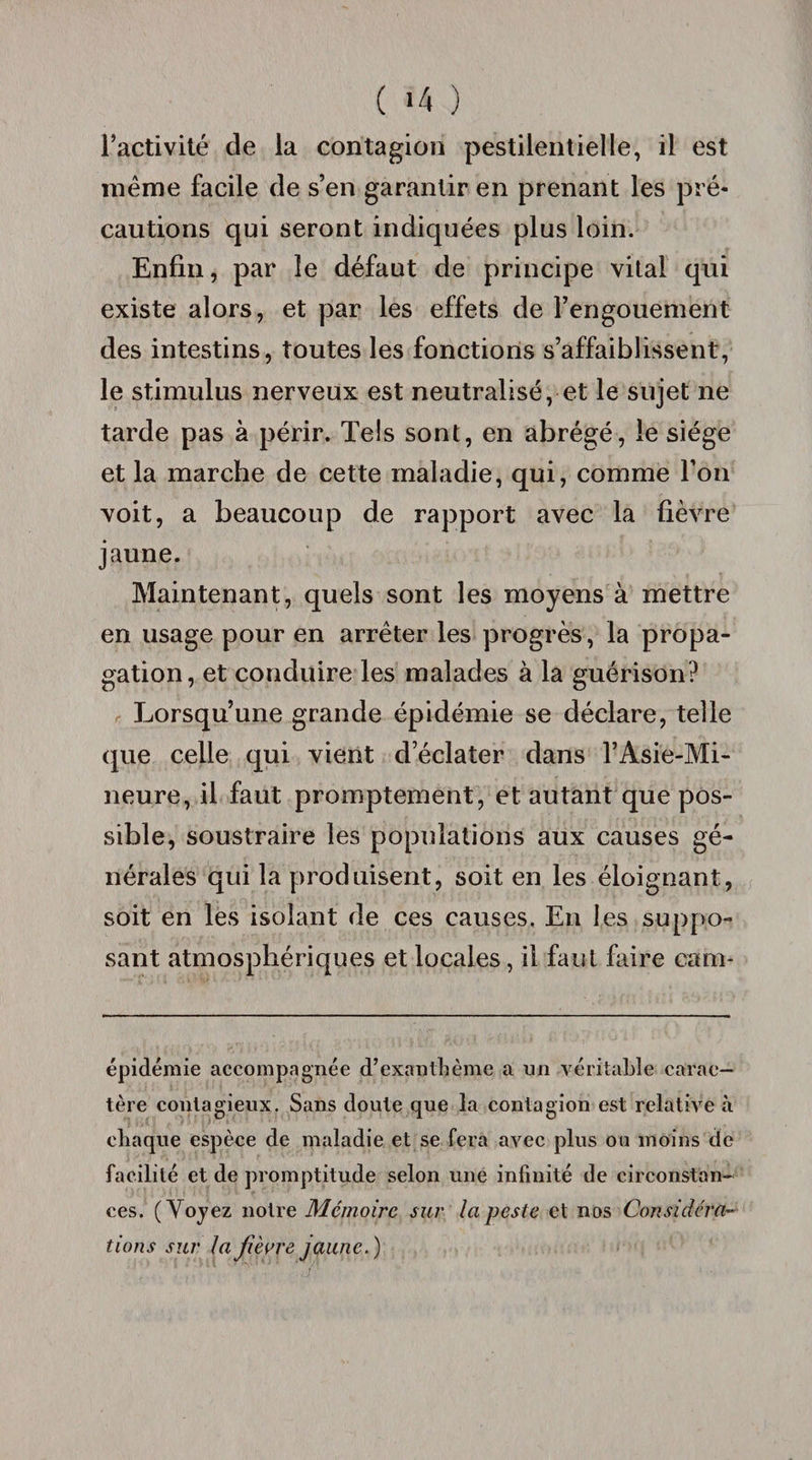 l’activité de la contagion pestilentielle, il est même facile de s’en garantir en prenant les pré¬ cautions qui seront indiquées plus loin. Enfin, par le défaut de principe vital qui existe alors, et par les effets de l’engouement des intestins, toutes les fonctions s’affaiblissent, le stimulus nerveux est neutralisé, et le sujet ne tarde pas à périr. Tels sont, en abrégé, le siège et la marche de cette maladie, qui, comme l’on voit, a beaucoup de rapport avec la fièvre jaune. Maintenant, quels sont les moyens à mettre en usage pour en arrêter les progrès, la propa¬ gation, et conduire les malades à la guérison? Lorsqu’une grande épidémie se déclare, telle que celle qui vient d’éclater dans l’Asie-Mi- neure, il faut promptement, et autant que pos¬ sible, soustraire les populations aux causes gé¬ nérales qui la produisent, soit en les éloignant, soit en les isolant de ces causes. En les suppo¬ sant atmosphériques et locales, il faut faire cam- épidémie accompagnée d’exanthème a un véritable carac¬ tère contagieux. Sans doute que la contagion est relative à chaque espèce de maladie et se fera avec plus ou moins de facilité et de promptitude selon line infinité de circonstan¬ ces. ( Voyez notre Mémoire sur la peste et nos Considéra~ tions sur la fièvrejaune.)