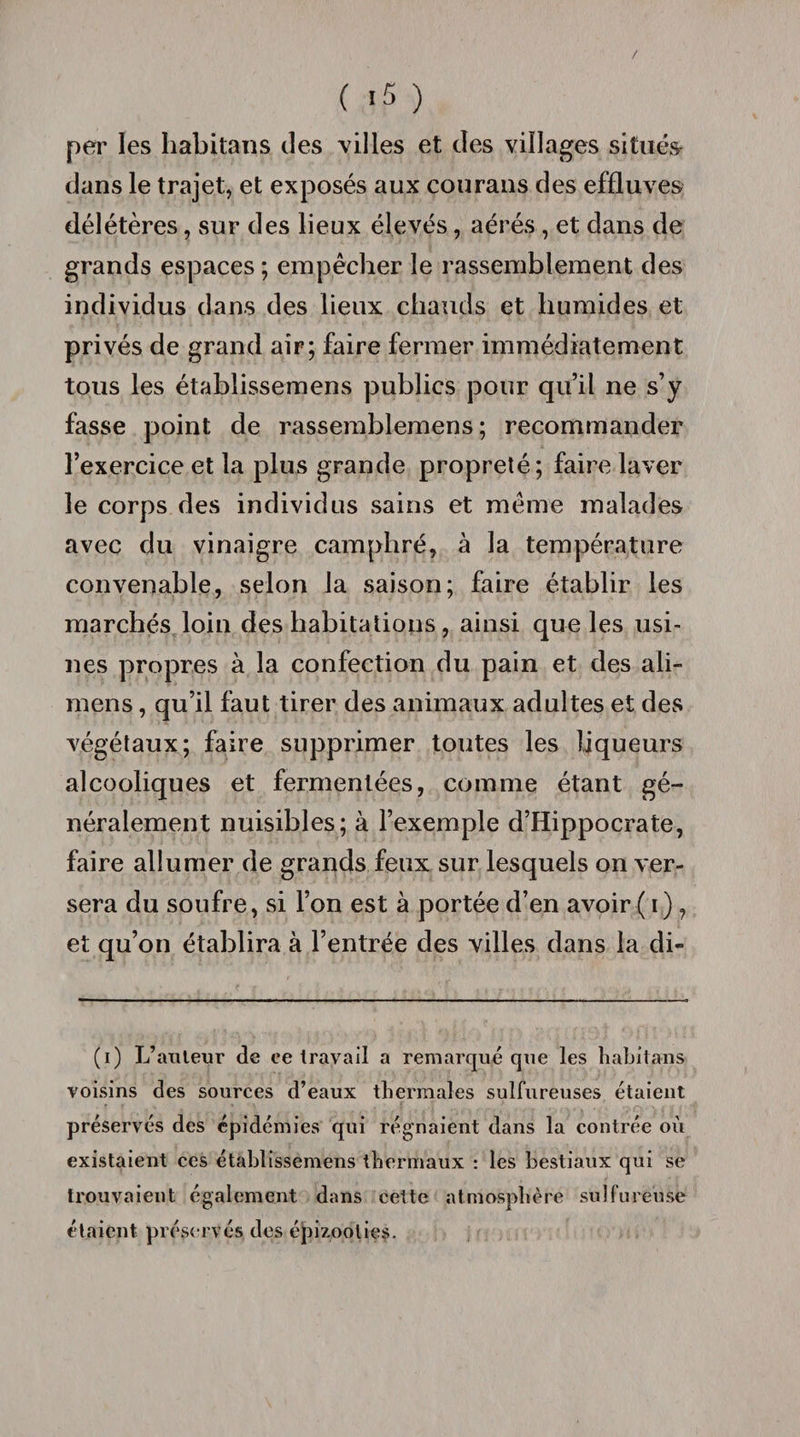 per les habitans des villes et des villages situés dans le trajet, et exposés aux courans des effluves délétères, sur des lieux élevés, aérés, et dans de grands espaces; empêcher le rassemblement des individus dans des lieux chauds et humides et privés de grand air; faire fermer immédiatement tous les établissemens publics pour qu’il ne s’y fasse point de rassemblemens ; recommander l’exercice et la plus grande propreté; faire laver le corps des individus sains et même malades avec du vinaigre camphré, à la température convenable, selon la saison; faire établir les marchés loin des habitations, ainsi que les usi¬ nes propres à la confection du pain et des ali- raens, qu’il faut tirer des animaux adultes et des végétaux; faire supprimer toutes les liqueurs alcooliques et fermentées, comme étant gé¬ néralement nuisibles; à l’exemple d’Hippocrate, faire allumer de grands feux sur lesquels on ver¬ sera du soufre, si l’on est à portée d’en avoir ( i ), et qu’on établira à l’entrée des villes dans la di- (i) L’auteur de ce travail a remarqué que les habitans voisins des sources d’eaux thermales sulfureuses étaient préservés des épidémies qui régnaient dans la contrée où existaient ces établissemens thermaux : les bestiaux qui se trouvaient également dans cette atmosphère sulfureuse étaient préservés des épizooties.