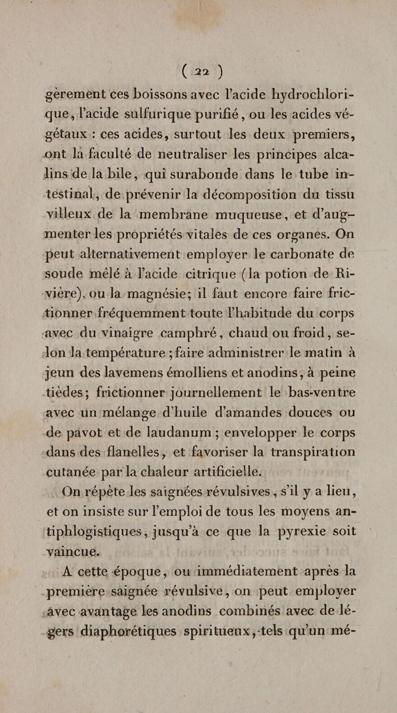 gèrement ces boissons avec l’acide hydrochlori- que, l’acide sulfurique purifié, ou les acides vé¬ gétaux : ces acides, surtout les deux premiers, ont la faculté de neutraliser les principes alca¬ lins de la bile, qui surabonde dans le tube in¬ testinal, de prévenir la décomposition du tissu villeux de la membrane muqueuse, et d’aug¬ menter les propriétés vitales de ces organes. On peut alternativement employer le carbonate de soude mêlé à l’acide citrique (la potion de Ri¬ vière), ou la magnésie; il faut encore faire fric¬ tionner fréquemment toute l’habitude du corps avec du vinaigre camphré, chaud ou froid, se¬ lon la température ; faire administrer le matin à jeun des lavemens émolliens et anodins, à peine tièdes; frictionner journellement le bas-ventre avec ün mélange d’huile d’amandes douces ou de pavot et de laudanum ; envelopper le corps dans des flanelles, et favoriser la transpiration cutanée par la chaleur artificielle. On répète les saignées révulsives, s’il y a lieu, et on insiste sur l’emploi de tous les moyens an¬ tiphlogistiques, jusqu’à ce que la pyrexie soit vaincue. A cette époque, ou immédiatement après la première saignée révulsive, on peut employer avec avantage les anodins combinés avec de lé¬ gers diaphorétiques spiritueux,-tels qu’un mé-