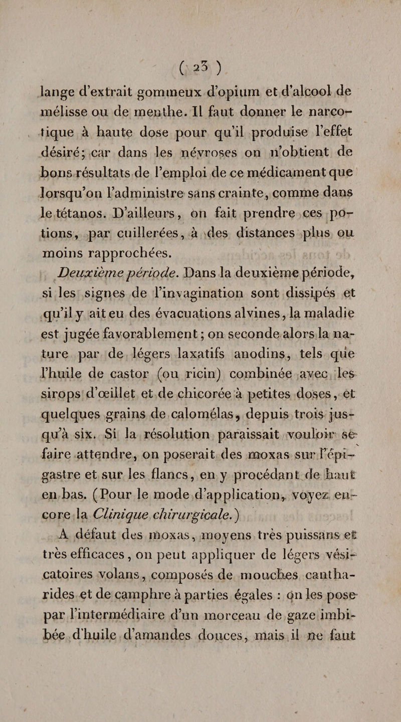 C 33 ) lange d’extrait gommeux d’opium et d’alcool de mélisse ou de menthe. Il faut donner le narco¬ tique à haute dose pour qu’il produise l’effet désiré; car dans les névroses on n’obtient de bons résultats de l’emploi de ce médicament que lorsqu’on l’administre sans crainte, comme dans le tétanos. D’ailleurs, on fait prendre ces po¬ tions, par cuillerées, à des distances plus ou moins rapprochées. Deuxième période. Dans la deuxième période, si les signes de l’invagination sont dissipés et qu’il y ait eu des évacuations alvines, la maladie est jugée favorablement ; on seconde alors la na¬ ture par de légers laxatifs anodins, tels que l’huile de castor (ou ricin) combinée avec les sirops d’oeillet et de chicorée à petites doses, et quelques grains de calomélas, depuis trois jus¬ qu’à six. Si la résolution paraissait vouloir se V faire attendre, on poserait des moxas sur l’épi¬ gastre et sur les flancs, en y procédant de haut en bas. (Pour le mode d’application,, voyez en¬ core la Clinique chirurgicale.) A défaut des moxas, moyens très puissans et très efficaces, on peut appliquer de légers vési¬ catoires volans, composés de mouches cantha¬ rides et de camphre à parties égales : on les pose par l’intermédiaire d’un morceau de gaze imbi¬ bée d’huile d’amandes douces, mais il ne faut