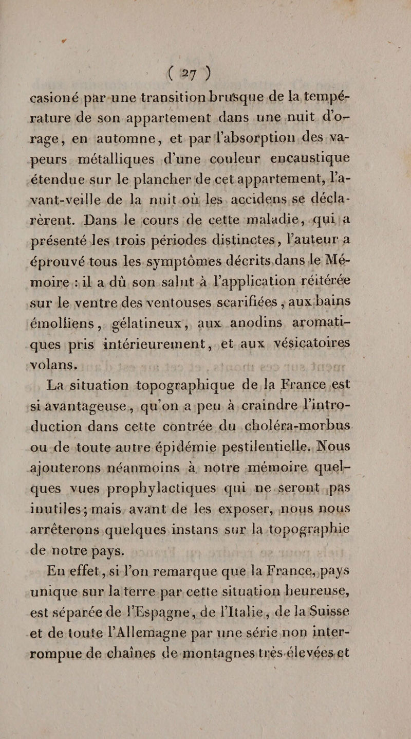 casioné par une transition brusque de la tempé¬ rature de son appartement dans une nuit d’o¬ rage, en automne, et par l’absorption des va¬ peurs métalliques d’une couleur encaustique étendue sur le plancher de cet appartement, l’a- vant-veille de la nuit où les accidens se décla¬ rèrent. Dans le cours de cette maladie, qui a présenté les trois périodes distinctes, Fauteur a éprouvé tous les symptômes décrits dans le Mé¬ moire : il a dû son salut à l’application réitérée sur le ventre des ventouses scarifiées , aux bains émolliens, gélatineux, aux anodins aromati¬ ques pris intérieurement, et aux vésicatoires volans. La situation topographique de la France est si avantageuse, qu’on a peu à craindre l’intro¬ duction dans cette contrée du choléra-morbus ou de toute autre épidémie pestilentielle. Nous ajouterons néanmoins à notre mémoire quel¬ ques vues prophylactiques qui ne seront pas inutiles; mais avant de les exposer, nous nous arrêterons quelques instans sur la topographie de notre pays. En effet, si l’on remarque que la France, pays unique sur la terre par cette situation heureuse, est séparée de l’Espagne, de l’Italie, de la Suisse et de toute l’Allemagne par une série non inter¬ rompue de chaînes de montagnes très élevées et
