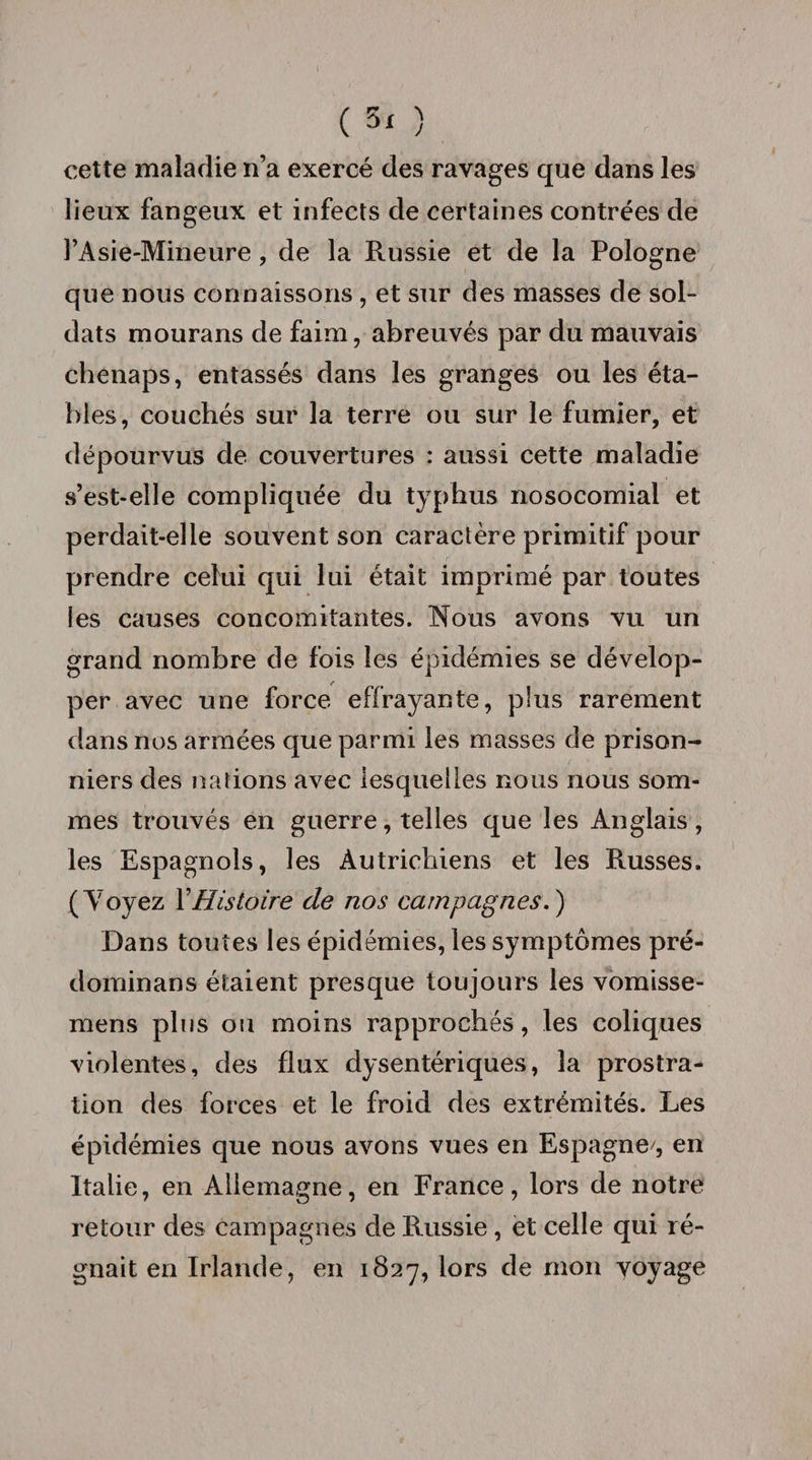 cette maladie n’a exercé des ravages que dans les lieux fangeux et infects de certaines contrées de l’Asie-Mineure, de la Russie et de la Pologne que nous connaissons , et sur des masses de sol¬ dats mourans de faim, abreuvés par du mauvais chenaps, entassés dans les granges ou les éta¬ bles, couchés sur la terre ou sur le fumier, et dépourvus de couvertures : aussi cette maladie s’est-elle compliquée du typhus nosocomial et perdait-elle souvent son caractère primitif pour prendre celui qui lui était imprimé par toutes les causes concomitantes. Nous avons vu un grand nombre de fois les épidémies se dévelop¬ per avec une force effrayante, plus rarement dans nos armées que parmi les masses de prison¬ niers des nations avec lesquelles nous nous som¬ mes trouvés en guerre, telles que les Anglais , les Espagnols, les Autrichiens et les Russes. (Y oyez Y Histoire de nos campagnes.') Dans toutes les épidémies, les symptômes pré- dominans étaient presque toujours les vomisse- mens plus ou moins rapprochés, les coliques violentes, des flux dysentériques, la prostra¬ tion des forces et le froid des extrémités. Les épidémies que nous avons vues en Espagne/, en Italie, en Allemagne, en France, lors de notre retour des campagnes de Russie, et celle qui ré¬ gnait en Irlande, en 1827, lors de mon voyage