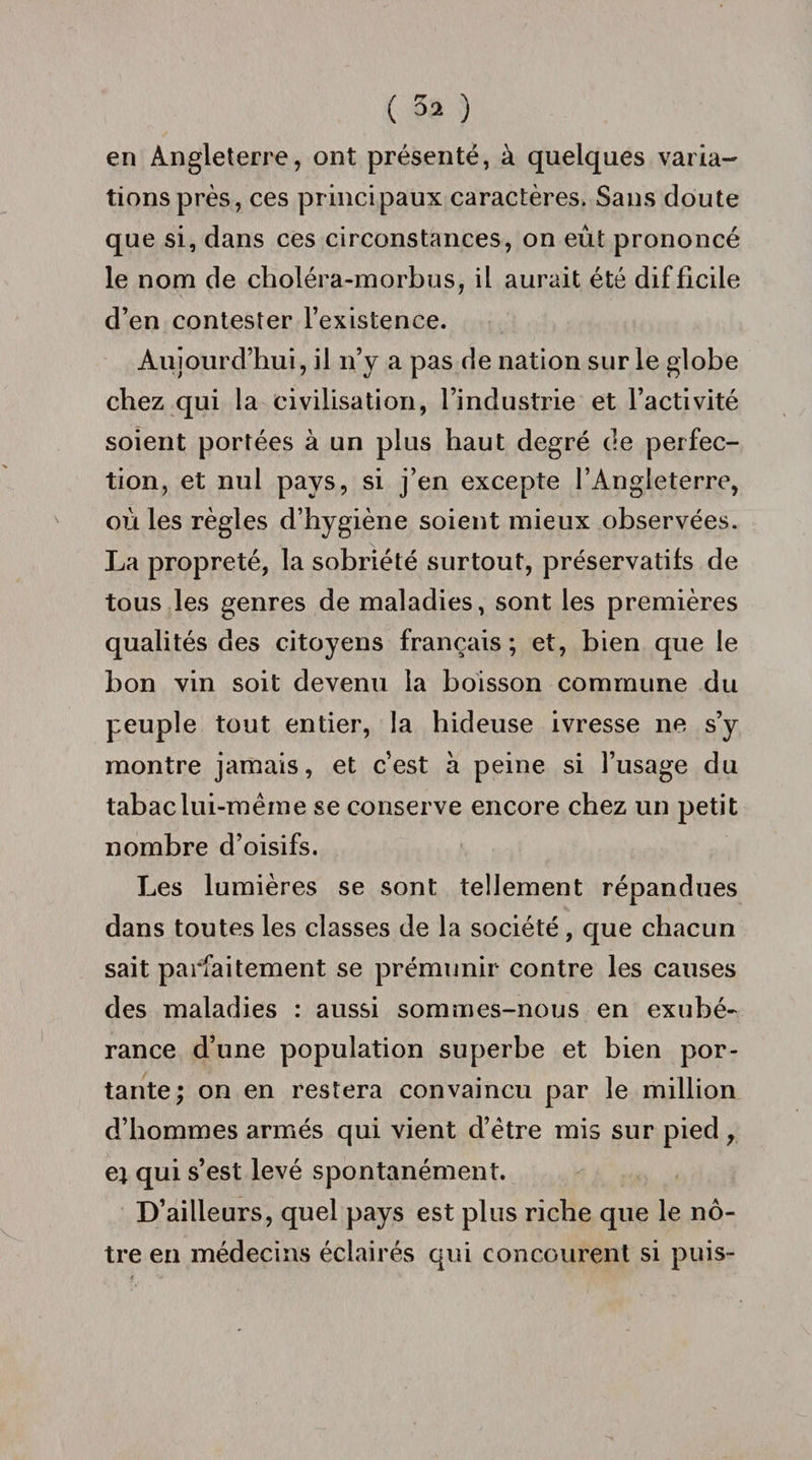 ( 52 ) en Angleterre, ont présenté, à quelques varia¬ tions près, ces principaux caractères. Sans doute que si, dans ces circonstances, on eût prononcé le nom de choléra-morbus, il aurait été difficile d’en contester l’existence. Aujourd’hui, il n’y a pas de nation sur le globe chez qui la civilisation, l’industrie et l’activité soient portées à un plus haut degré de perfec¬ tion, et nul pays, si j’en excepte l’Angleterre, où les règles d’hygiène soient mieux observées. La propreté, la sobriété surtout, préservatifs de tous les genres de maladies, sont les premières qualités des citoyens français; et, bien que le bon vin soit devenu la boisson commune du peuple tout entier, la hideuse ivresse ne s’y montre jamais, et c’est à peine si l’usage du tabac lui-même se conserve encore chez un petit nombre d’oisifs. Les lumières se sont tellement répandues dans toutes les classes de la société, que chacun sait parfaitement se prémunir contre les causes des maladies : aussi sommes-nous en exubé¬ rance d’une population superbe et bien por¬ tante; on en restera convaincu par le million d’hommes armés qui vient d’être mis sur pied, e* qui s’est levé spontanément. D’ailleurs, quel pays est plus riche que le nô¬ tre en médecins éclairés qui concourent si puis-