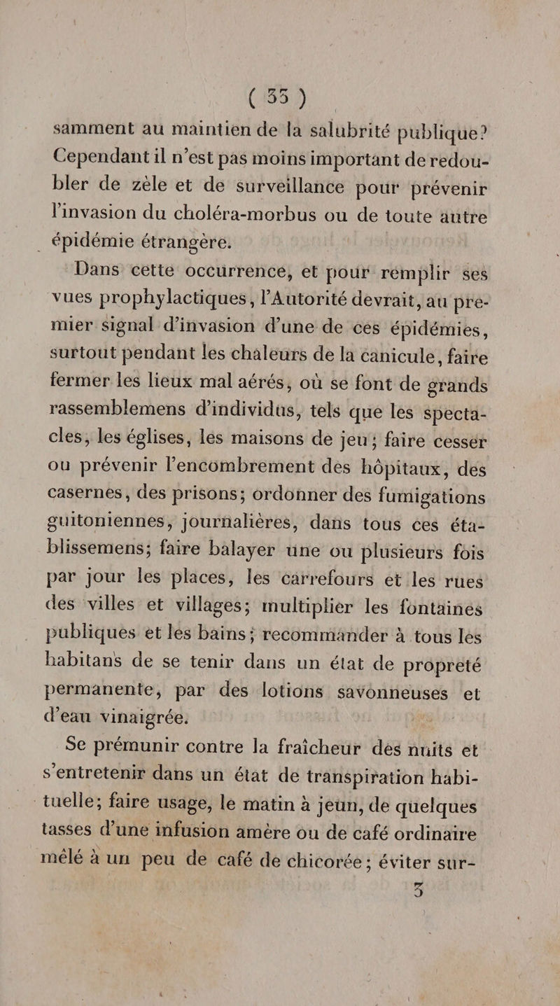 ( 35 ) samment au maintien de la salubrité publique? Cependant il n’est pas moins important de redou¬ bler de zèle et de surveillance pour prévenir l’invasion du choléra-morbus ou de toute autre épidémie étrangère. Dans cette occurrence, et pour remplir ses vues prophylactiques, l’Autorité devrait, au pre¬ mier signal d’invasion d’une de ces épidémies, surtout pendant les chaleurs de la canicule, faire fermer les lieux mal aérés, où se font de grands rassemblemens d’individus, tels que les specta¬ cles, les églises, les maisons de jeu; faire cesser ou prévenir l’encombrement des hôpitaux, des casernes, des prisons; ordonner des fumigations guitoniennes, journalières, dans tous ces éta- blissemens; faire balayer une ou plusieurs fois par jour les places, les carrefours et les rues des villes et villages; multiplier les fontaines publiques et les bains ; recommander à tous les habitan's de se tenir dans un état de propreté permanente, par des lotions savonneuses et d’eau vinaigrée. Se prémunir contre la fraîcheur des nuits et s entretenir dans un état de transpiration habi¬ tuelle; faire usage, le matin à jeun, de quelques tasses d une infusion amère ou de café ordinaire mêlé a un peu de café de chicorée; éviter sur- 5