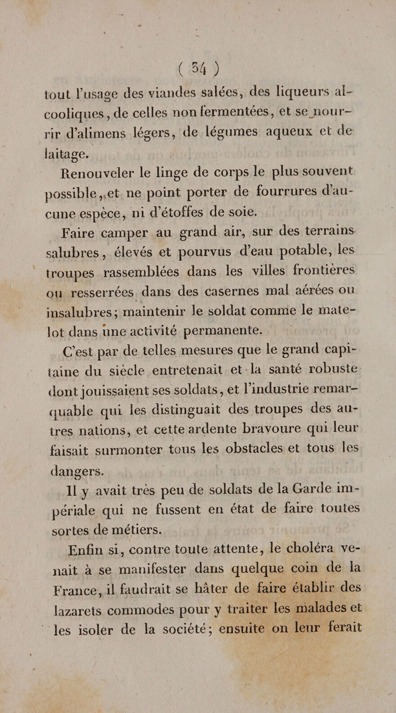 ( 3-4 ) tout l’usage des viandes salées, des liqueurs al¬ cooliques , de celles non fermentées, et se.nour- rir d’alimens légers, de légumes aqueux et de laitage. Renouveler le linge de corps le plus souvent possible, et ne point porter de fourrures d’au¬ cune espèce, ni d’étoffes de soie. Faire camper au grand air, sur des terrains salubres, élevés et pourvus d’eau potable, les troupes rassemblées dans les villes frontières ou resserrées dans des casernes mal aérées ou insalubres; maintenir le soldat comme le mate¬ lot dans une activité permanente. C’est par de telles mesures que le grand capi¬ taine du siècle entretenait et la santé robuste dont jouissaient ses soldats, et l’industrie remar¬ quable qui les distinguait des troupes des au¬ tres nations, et cette ardente bravoure qui leur faisait surmonter tous les obstacles et tous les dangers. 11 y avait très peu de soldats de la Garde im¬ périale qui ne fussent en état de faire toutes sortes de métiers. Enfin si, contre toute attente, le choléra ve¬ nait à se manifester dans quelque coin de la France, il faudrait se hâter de faire établir des lazarets commodes pour y traiter les malades et les isoler de la société; ensuite on leur ferait