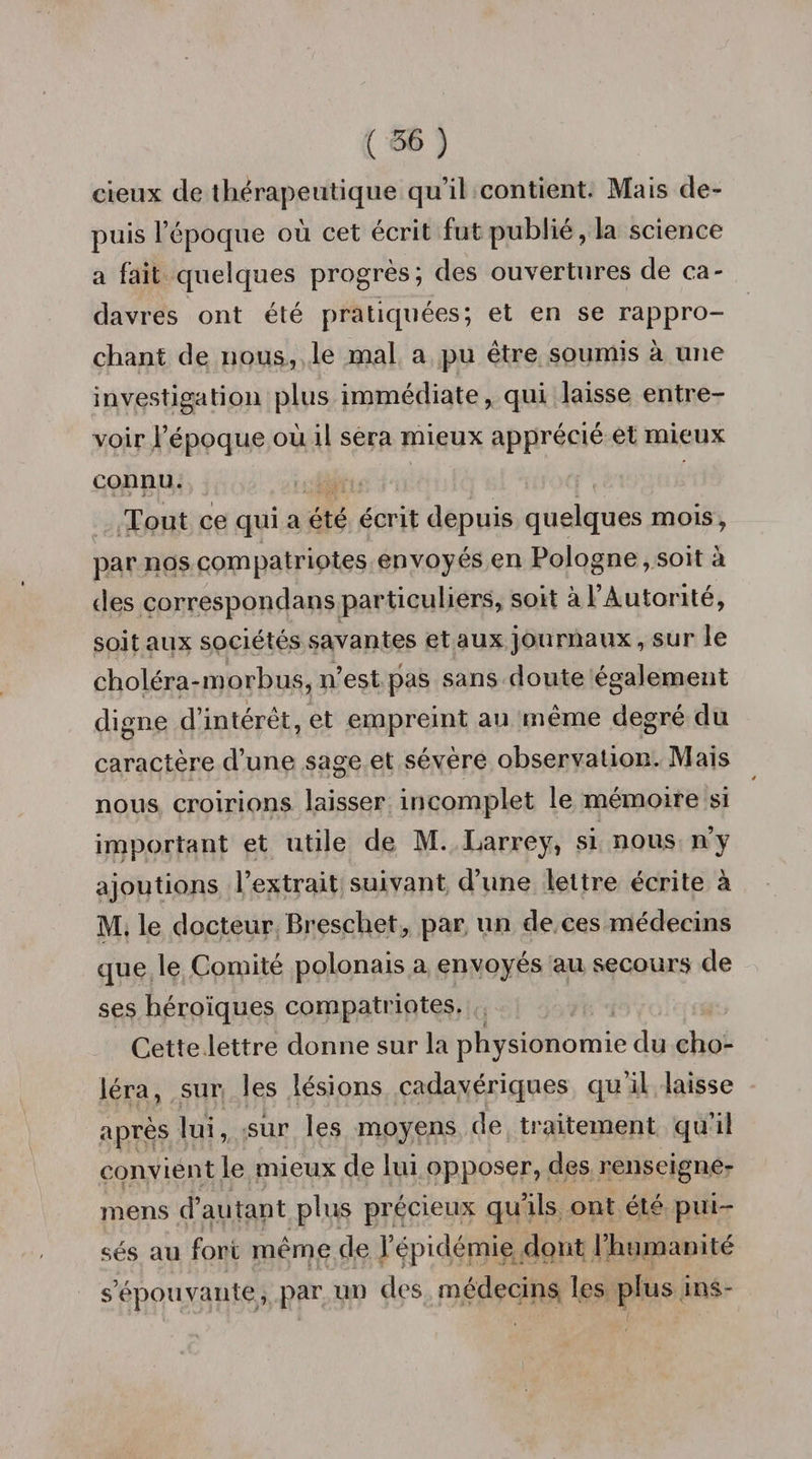 deux de thérapeutique qu’il contient. Mais de¬ puis l’époque où cet écrit fut publié, la science a fait quelques progrès; des ouvertures de ca¬ davres ont été pratiquées; et en se rappro¬ chant de nous, le mal a pu être soumis à une investigation plus immédiate, qui laisse entre¬ voir l’époque où il sera mieux apprécié et mieux connu. Tout ce qui a été écrit depuis quelques mois, par nos compatriotes envoyés en Pologne, soit à des correspondais particuliers, soit à l’Autorité, soit aux sociétés savantes et aux journaux, sur le choléra-morbus, n’est pas sans doute également digne d’intérêt, et empreint au même degré du caractère d’une sage et sévère observation. Mais nous croirions laisser incomplet le mémoire si important et utile de M. Larrey, si nous n’y ajoutions l’extrait suivant d’une lettre écrite à M. le docteur Breschet, par un de ces médecins que le Comité polonais a envoyés au secours de ses héroïques compatriotes. Cette lettre donne sur la physionomie du cho¬ léra, sur les lésions cadavériques qu’il laisse après lui, sur les moyens de traitement qu’il convient le mieux de lui opposer, des renseigne- mens d’autant plus précieux qu’ils ont été pui¬ sés au fore même de l’épidémie dont l’humanité s’épouvante, par un des médecins les plus ins-